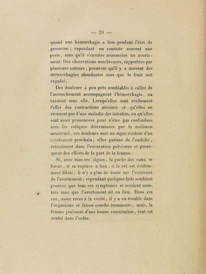 % . — 28 — quand une hémorrhagie a lieu pendant l’état de grossesse ; cependant on constate souvent une perte, sans qu’il s’ensuive néanmoins un avorte- ment. Des observations nombreuses, rapportées par plusieurs auteurs , prouvent qu’il y a souvent des nlélrorrhagies abondantes sans que le fruit soit expulsé. Des douleurs à peu près semblables à celles de l’accouchement accompagnent l’hémorrhagie, ou existent sans elle. Lorsqu’elles sont réellement l’effet des contractions utérines et qu’elles ne viennent pas d’une maladie des intestins, ou qu’elles sont assez prononcées pour n’ètre pas confondues avec les coliques déterminées par le molimen menstruel, ces douleurs sont un signe évident d’un avortement prochain ; elles partent de l’ombilic, retentissent dans l’excavation pelvienne et provo- quent des efforts de la part de la femme. Si, avec tous ces signes, la poche des eaux se forme , si sa rupture a lieu , si le col est évidem- / ment dilaté, il n’y a plus de doute sur l’existence de l’avortement; cependant quelques faits semblent prouver que tous ces symptômes se seraient mon- trés sans que l’avortement ait eu lieu. Dans ces cas, assez rares à la vérité, il y a eu trouble dans l’organisme et fausse couche imminente ; mais, la femme jouissant d’une bonne constitution , tout est rentré dans l’ordre.