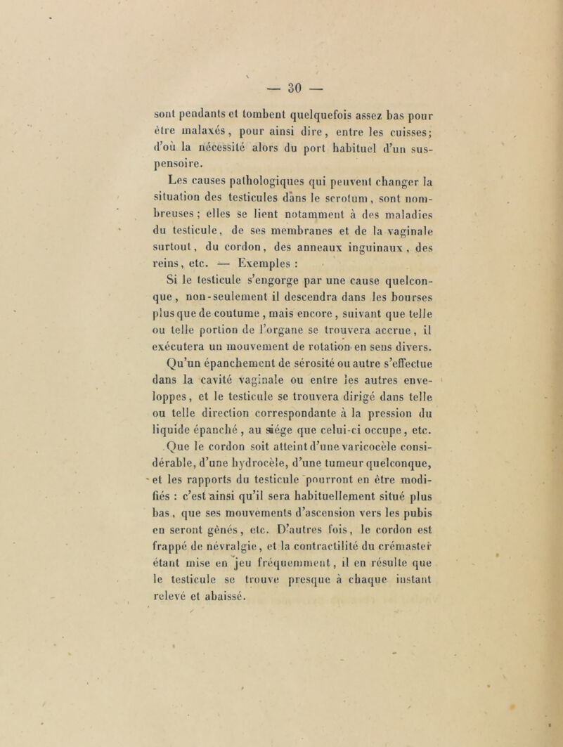 sonl pendants et tombent quelquefois assez bas pour être malaxés, pour ainsi dire, entre les cuisses; d’où la nécessité alors du port habituel d’un sus- pensoire. Les causes pathologiques qui peuvent changer la situation des testicules dans le scrotum, sont nom- breuses; elles se lient notamment à des maladies du testicule, de ses membranes et de la vaginale surtout, du cordon, des anneaux inguinaux, des reins, etc. — Exemples: Si le testicule s’engorge par une cause quelcon- que, non-seulement il descendra dans les bourses plus que de coutume , mais encore , suivant que telle ou telle portion de l’organe se trouvera accrue, il exécutera un mouvement de rotation en sens divers. Qu’un épanchement de sérosité ou autre s’effectue dans la cavité vaginale ou entre les autres enve- loppes, et le testicule se trouvera dirigé dans telle ou telle direction correspondante à la pression du liquide épanché , au siège que celui-ci occupe, etc. Que le cordon soit atteint d’une varicocèle consi- dérable, d’une hydrocèle, d’une tumeur quelconque, et les rapports du testicule pourront en être modi- fiés : c’est ainsi qu’il sera habituellement situé plus bas , que ses mouvements d’ascension vers les pubis en seront gênés, etc. D’autres fois, le cordon est frappé de névralgie, et la contractilité du crémaster étant mise en jeu fréquemment, il en résulte que le testicule se trouve presque à chaque instant relevé et abaissé.