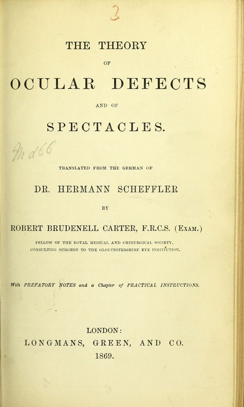 1 THE THEOKY OF OCULAK DEFECTS AND OF SPECTACLES. TRANSLATED FROM THE GERMAN OF DR. HERMANN SCHEFFLER BY EGBERT BEUDENELL CARTER, F.R.C.S. (Exam.) FELLOW OF THE ROYAL MEDICAL AND CHIRURGICAL SOCIETY. CONSULTING SURGEON TO THE GLOUCESTERSHIRE EYE INSTITUTION. With PREFATORY FOTES and a Chapter of PRACTICAL INSTRUCTIONS. LONDON: LONGMANS, GREEN, AND CO. 1869.
