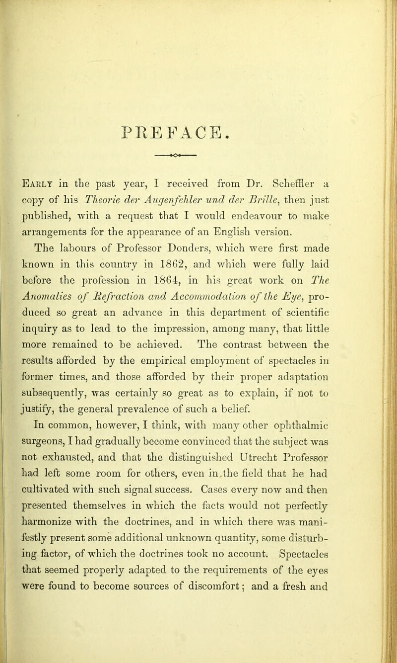 PREFACE. Early in the past year, I received from Dr. Scheffler a copy of his Theorie der Aiigenfehler und der Brille, then just published, with a request that I would endeavour to make arrangements for the appearance of an English version. The labours of Professor Bonders, which were fir.st made known in this country in 18C2, and which were fully laid before the profession in 1864, in his great work on The Anomalies of Refraction and Accommodation of the Eye, pro- duced so great an advance in this department of scientific inquiry as to lead to the impression, among many, that little more remained to be achieved. The contrast between the results afforded by the empirical employment of spectacles in former times, and those afforded by their proper adaptation subsequently, was certainly so great as to explain, if not to justify, the general prevalence of such a belief. In common, however, I think, with many other ophthalmic surgeons, I had gradually become convinced that the subject was not exhausted, and that the distinguished Utrecht Professor had left some room for others, even in,the field that he had cultivated with such signal success. Cases every notv and then presented themselves in which the facts would not perfectly harmonize with the doctrines, and in which there Avas mani- festly present some additional unknown quantity, some disturb- ing factor, of which the doctrines took no account. Spectacles that seemed properly adapted to the requirements of the eyes were found to become sources of discomfort; and a fresh and