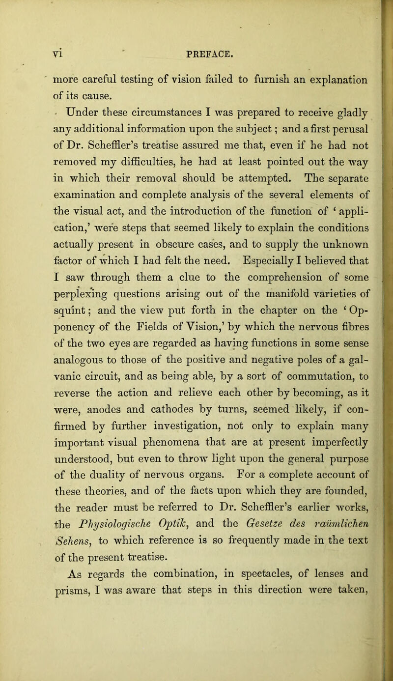 more careful testing of vision failed to furnish an explanation of its cause. • Under these circumstances I was prepared to receive gladly any additional information upon the subject; and a first perusal of Dr. Scheffler’s treatise assured me that, even if he had not removed my difficulties, he had at least pointed out the way in which their removal should be attempted. The separate examination and complete analysis of the several elements of the visual act, and the introduction of the function of ‘ appli- cation,’ were steps that seemed likely to explain the conditions actually present in obscure cases, and to supply the unknown factor of which I had felt the need. Especially I believed that I saw through them a clue to the comprehension of some perplexing questions arising out of the manifold varieties of squint; and the view put forth in the chapter on the ‘ Op- ponency of the Fields of Vision,’ by which the nervous fibres of the two eyes are regarded as having functions in some sense analogous to those of the positive and negative poles of a gal- vanic circuit, and as being able, by a sort of commutation, to reverse the action and relieve each other by becoming, as it were, anodes and cathodes by turns, seemed likely, if con- firmed by further investigation, not only to explain many important visual phenomena that are at present imperfectly understood, but even to throw light upon the general purpose of the duality of nervous organs. For a complete account of these theories, and of the facts upon which they are founded, the reader must be referred to Dr. Scheffler’s earlier works, the Plnjsiologische OptiJc, and the Gesetze des railmlichen Sehens, to which reference is so frequently made in the text of the present treatise. As regards the combination, in spectacles, of lenses and prisms, I was aware that steps in this direction were taken.