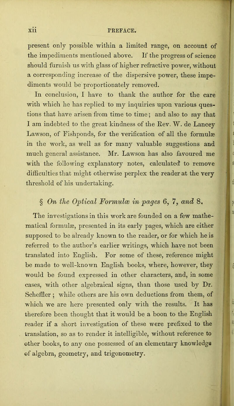 present only possible within a limited range, on account of the impediments mentioned above. If the progress of science should furnish us with glass of higher refractive power, without a corresponding increase of the dispersive power, these impe- diments would be proportionately removed. In conclusion, I have to thank the author for the care with which he has replied to my inquiries upon various ques- tions that have arisen from time to time; and also to say that I am indebted to the great kindness of the Eev, W. de Lancey Lawson, of Fishponds, for the verification of all the formulas in the work, as well as for many valuable suggestions and much general assistance. Mr. Lawson has also favoured me with the following explanatory notes, calculated to remove difficulties that might otherwise perplex the reader at the very threshold of his undertaking. § On the Optical Formulae in pages 6, 7, and 8. The investigations in this work are founded on a few mathe- matical formulee, presented in its early pages, which are either supposed to be already known to the reader, or for which he is refeiTed to the author’s earlier writings, which have not been translated into English. For some of these, reference might be made to well-known English books, where, however, they would be found expressed in other characters, and, in some cases, with other algebraical signs, than those used by Dr. Scheffier ; while others are his own deductions from them, of which we are here presented only with the results. It has therefore been thought that it would be a boon to the English reader if a short investigation of these were prefixed to the translation, so as to render it intelligible, without reference to other books, to any one possessed of an elementary knowledge of algebra, geometry, and trigonometry.