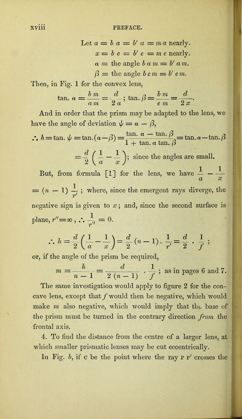 Let a = ha = h'a—ma nearly. X = h e = V e = m e nearly, a = the angle h am = V am. j3 — the angle bem = b' e m. Then, in Fig. 1 for the convex lens, d . hm d . r> ^ tan. a = = - ; tan. p = = - am 2 a e m 2x And in order that the prism may be adapted to the lens, we have the angle of deviation xp = a — /3, A = tan. lb =tan.(a—/3) — “ ~ —tan.a —tan./3 ^ 1 + tan. a tan. /3 — r — ~ j since the angles are small. 2 V ® ^ J But, from formula [1] for the lens, we have — = (w — 1) i ; where, since the emergent rays diverge, the negative sign is given to x; and, since the second surface is 1 plane, r=oo , — = 0. 7i = -f-r 1-—1). 1 = 2 V « X ) 2 ^ ’ r 1 ■ / ’ or, if the angle of the prism be required. h d — ; as in pages 6 and 7. ! n — \ 2 (n — 1) The same investigation would apply to figure 2 for the con- cave lens, except that /would then be negative, which would make m also negative, which would imply that the base of the prism must be turned in the contrary direction fi'om the frontal axis. 4. To find the distance from the centre of a larger lens, at which smaller prismatic lenses may be cut eccentrically. In Fig. b, if c be the point where the ray p p' crosses the