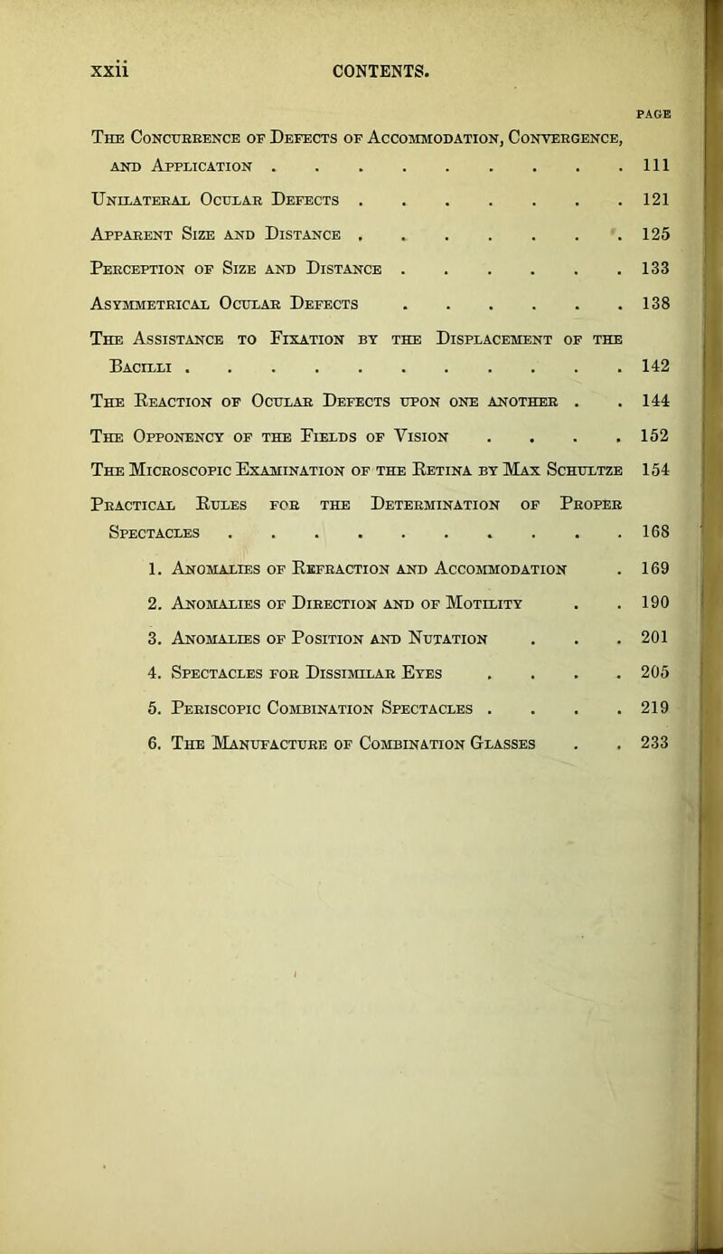 PAGE The Conctteeencb of Defects of Accommodation, Conveegence, AND Application Ill Unilateeax Oculae Defects 121 Apparent Size and Distance 125 Peeception of Size and Distance 133 Asymmeteicax Ochlae Defects 138 The Assistance to Fixation by the Displacement of the Bacilli 142 The Eeaction of Ochlae Defects upon one anothee . .144 The Opponency of the Fields of Vision . . . .152 The Microscopic Examination of the Eetina by Max Schultze 154 Peactical Ehles foe the Determination of Peoper Spectacles 168 1. Anomalies of Eefeaction and Accommodation . 169 2. Anomalies of Direction and of Motility . . 190 3. Anomalies of Position and Nhtation . . . 201 4. Spectacles for Dissimilar Eyes .... 205 5. Peeiscopic Combination Spectacles .... 219 6. The Manufactuee of Combination Glasses . . 233