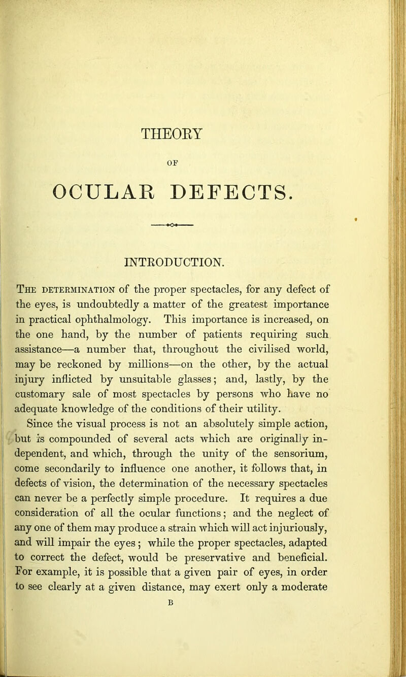 THEOEY OF OCULAR DEFECTS. INTEODUCTION. The determination of the proper spectacles, for any defect of the eyes, is undoubtedly a matter of the greatest importance in practical ophthalmology. This importance is increased, on j the one hand, by the number of patients requiring such I assistance—a number that, throughout the civilised world, I may be reckoned by millions—on the other, by the actual I injury inflicted by unsuitable glasses; and, lastly, by the customary sale of most spectacles by persons who have no adequate knowledge of the conditions of their utility. ' ^ Since the visual process is not an absolutely simple action, I'pbut is compounded of several acts which are originally in- i|l dependent, and which, through the unity of the sensorium, j come secondarily to influence one another, it follows that, in I' defects of vision, the determination of the necessary spectacles ' can never be a perfectly simple procedure. It requires a due consideration of all the ocular functions; and the neglect of j j any one of them may produce a strain which wiU act injuriously, f and win impair the eyes; while the proper spectacles, adapted ; to correct the defect, would be preservative and beneficial. I For example, it is possible that a given pair of eyes, in order