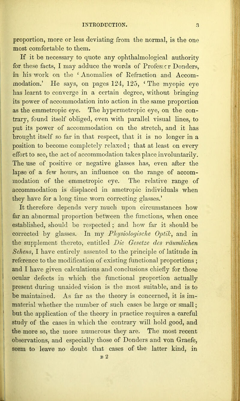 proportion, more or less deviating from the normal, is the one most comfortable to them. If it be necessary to quote any ophthalmological authority for these facts, I may adduce the words of Profestcr Bonders, in his work on the ‘ Anomalies of Eefraction and Accom- modation.’ He says, on pages 124, 125, ‘ The myopic eye has learnt to converge in a certain degree, without bringing its power of accommodation into action in the same proportion as the emmetropic eye. The hypermetropic eye, on the con- trary, found itself obliged, even with parallel visual lines, to put its power of accommodation on the stretch, and it has brought itself so far in that respect, that it is no longer in a position to become completely relaxed; that at least on every effort to see, the act of accommodation takes place involuntarily. The use of positive or negative glasses has, even after the lapse of a few hours, an influence on the range of accom- modation of the emmetropic eye. The relative range of accommodation is displaced in ametropic individuals when they have for a long time worn correcting glasses.’ It therefore depends very much upon circumstances how far an abnormal proportion between the functions, when once established, should be respected; and how far it should be corrected by glasses. In my Physiologische OptiJc, and in the supplement thereto, entitled Die Gesetze des rdumlichen Sehens, I have entirely assented to the principle of latitude in reference to the modification of existing functional proportions ; and I have given calculations and conclusions chiefly for those ocular defects in which the functional proportion actually present during unaided vision is the most suitable, and is to be maintained. As far as the theory is concerned, it is im- material whether the number of such cases be large or small; but the application of the theory in practice requires a careful study of the cases in which the contrary will hold good, and the more so, the more numerous they are. The most recent observations, and especially those of Bonders and von Graefe, seem to leave no doubt that cases of the latter kind, in B 2