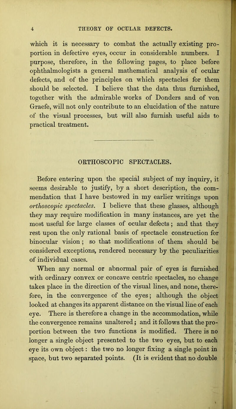 which it is necessary to combat the actually existing pro- portion in defective eyes, occur in considerable numbers. I purpose, therefore, in the following pages, to place before | ophthalmologists a general mathematical analysis of ocular ' defects, and of the principles on which spectacles for them should be selected. I believe that the data thus furnished, together with the admirable works of Bonders and of von Graefe, will not only contribute to an elucidation of the natiue of the visual processes, but will also furnish useful aids to j practical treatment. ORTHOSCOPIC SPECTACLES. Before entering upon the special subject of my inquiry, it seems desirable to justify, by a short description, the com- mendation that I have bestowed in my earlier writings upon orthoscopic spectacles. I believe that these glasses, although they may require modification in many instances, are yet the most useful for large classes of ocular defects ; and that they rest upon the only rational basis of spectacle construction for binocular vision; so that modifications of them should be considered exceptions, rendered necessary by the peculiarities of individual cases. When any normal or abnormal pair of eyes is furnished with ordinary convex or concave centric spectacles, no change takes place in the direction of the visual lines, and none, there- fore, in the convergence of the eyes; although the object looked at changes its apparent distance on the visual line of each eye. There is therefore a change in the accommodation, while the convergence remains unaltered; and it follows that the pro- portion between the two functions is modified. There is no longer a single object presented to the two eyes, but to each eye its own object: the two no longer fixing a single point in space, but two separated points. (It is evident that no double