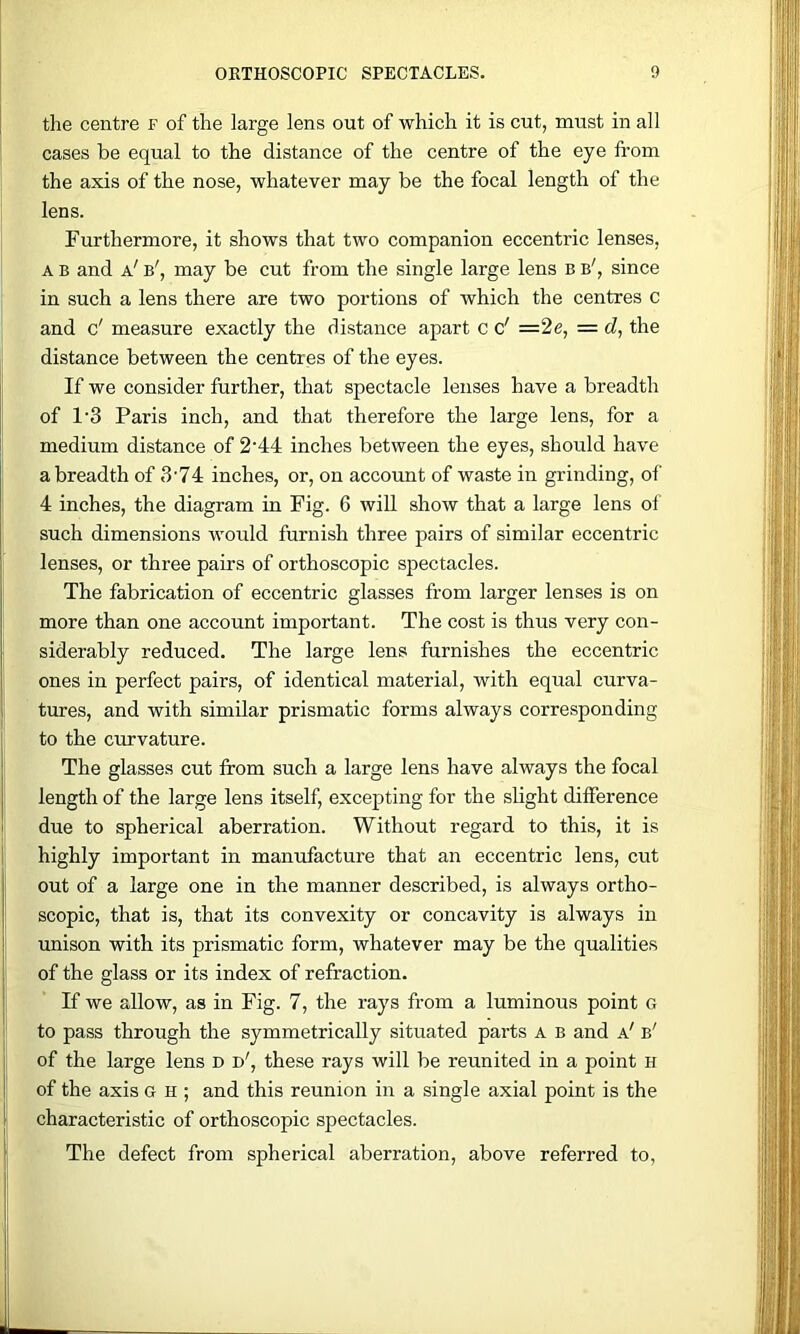 the centre f of the large lens out of which it is cut, must in all cases be equal to the distance of the centre of the eye from the axis of the nose, whatever may be the focal length of the lens. Furthermore, it shows that two companion eccentric lenses, A B and a' b', may be cut from the single large lens B b', since in such a lens there are two portions of which the centres c and c' measure exactly the distance apart c c' =2e, =d, the distance between the centres of the eyes. If we consider further, that spectacle lenses have a breadth of 1’3 Paris inch, and that therefore the large lens, for a medium distance of 2’44 inches between the eyes, should have a breadth of 3‘74 inches, or, on account of waste in grinding, of 4 inches, the diagram in Fig. 6 wiU show that a large lens of such dimensions would furnish three pairs of similar eccentric lenses, or three pairs of orthoscopic spectacles. The fabrication of eccentric glasses from larger lenses is on more than one account important. The cost is thus very con- siderably reduced. The large lens furnishes the eccentric ones in perfect pairs, of identical material, with equal curva- tures, and with similar prismatic forms always corresponding to the curvature. The glasses cut from such a large lens have always the focal length of the large lens itself, excepting for the slight difference due to spherical aberration. Without regard to this, it is highly important in manufacture that an eccentric lens, cut out of a large one in the manner described, is always ortho- scopic, that is, that its convexity or concavity is always in imison with its prismatic form, whatever may be the qualities of the glass or its index of refraction. If we allow, as in Fig. 7, the rays from a luminous point G to pass through the symmetrically situated parts A b and a' b' of the large lens d d', these rays will be reunited in a point h of the axis g h ; and this reunion in a single axial point is the characteristic of orthoscopic spectacles. The defect from spherical aberration, above referred to,