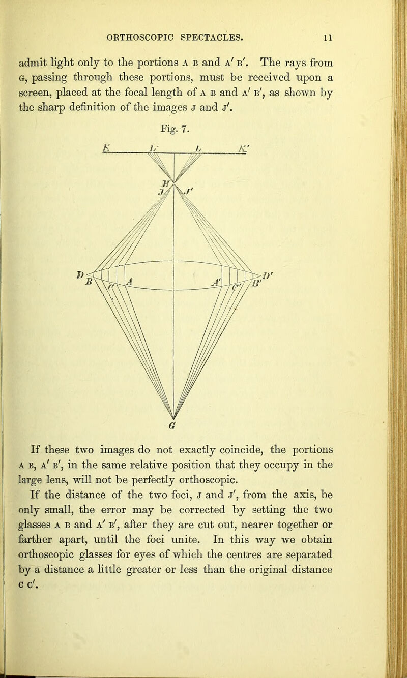 admit light only to the portions A B and a' b'. The rays from G, passing through these portions, must be received upon a screen, placed at the focal length of a b and a' b', as shown by the sharp definition of the images J and j'. Fig- 7. If these two images do not exactly coincide, the portions A B, a' b', in the same relative position that they occupy in the large lens, will not be perfectly orthoscopic. If the distance of the two foci, J and j', from the axis, be only small, the error may be corrected by setting the two glasses A B and a' b', after they are cut out, nearer together or farther apart, until the foci unite. In this way we obtain orthoscopic glasses for eyes of which the centres are separated by a distance a little greater or less than the original distance c c'.