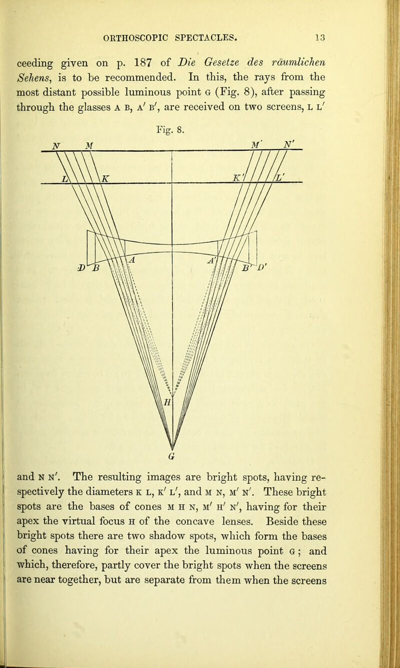 ceeding given on p. 187 of Die Gesetze des rdumlichen Sehens, is to be recommended. In this, the rays from the most distant possible luminous point G (Fig. 8), after passing through the glasses a b, a' b', are received on two screens, l l' a and N n'. The resulting images are bright spots, having re- spectively the diameters k l, k' l', and m n, m' n'. These bright spots are the bases of cones m h n, m' h' n', having for their f apex the virtual focus h of the concave lenses. Beside these « bright spots there are two shadow spots, which form the bases ! of cones having for their apex the luminous point g ; and L which, therefore, partly cover the bright spots when the screens f are near together, but are separate from them when the screens