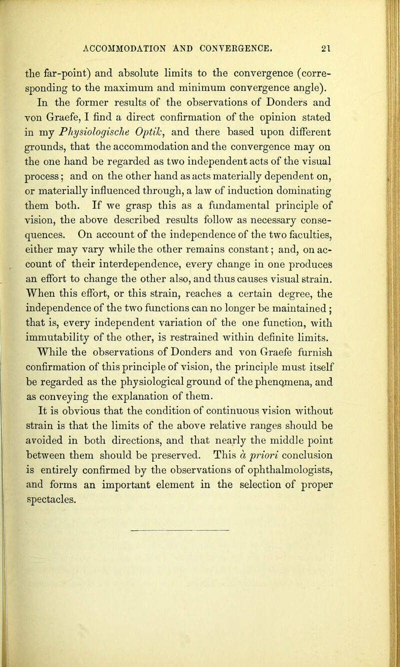 the far-point) and absolute limits to the convergence (corre- sponding to the maximum and minimum convergence angle). In the former results of the observations of Donders and von Graefe, I find a direct confirmation of the opinion stated in my Physiologisclie Optilc, and there based upon different grounds, that the accommodation and the convergence may on the one hand be regarded as two independent acts of the visual process; and on the other hand as acts materially dependent on, or materially influenced through, a law of induction dominating them both. If we grasp this as a fundamental principle of vision, the above described results follow as necessary conse- quences. On account of the independence of the two faculties, either may vary while the other remains constant; and, on ac- count of their interdependence, every change in one produces an effort to change the other also, and thus causes visual strain. When this effort, or this strain, reaches a certain degree, the independence of the two functions can no longer be maintained ; that is, every independent variation of the one function, with immutability of the other, is restrained within definite limits. While the observations of Donders and von Graefe furnish confirmation of this principle of vision, the principle must itself be regarded as the physiological ground of the phenomena, and as conveying the explanation of them. It is obvious that the condition of continuous vision without strain is that the limits of the above relative ranges should be avoided in both directions, and that nearly the middle point between them should be preserved. This a priori conclusion is entirely confirmed by the observations of ophthalmologists, and forms an important element in the selection of proper spectacles.