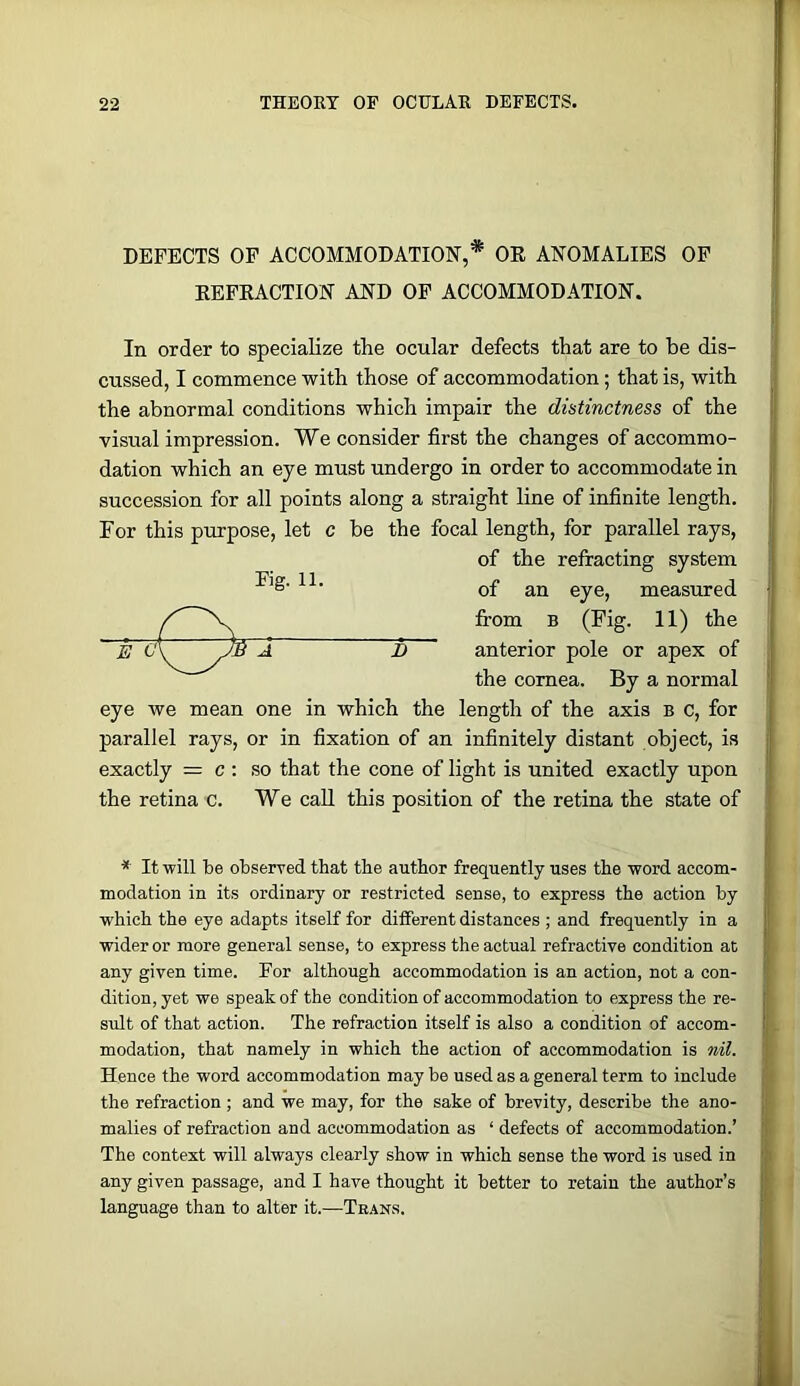 DEFECTS OP ACCOMMODATION,* OR ANOMALIES OF REFRACTION AND OP ACCOMMODATION. In order to specialize the ocular defects that are to be dis- cussed, I commence with those of accommodation; that is, with the abnormal conditions which impair the distinctness of the visual impression. We consider first the changes of accommo- dation which an eye must undergo in order to accommodate in succession for all points along a straight line of infinite length. For this purpose, let c be the focal length, for parallel rays, of the refracting system of an eye, measured from B (Fig. 11) the i S anterior pole or apex of the cornea. By a normal eye we mean one in which the length of the axis b c, for parallel rays, or in fixation of an infinitely distant object, is exactly = c : so that the cone of light is united exactly upon the retina c. We call this position of the retina the state of E 0 ■* It will be observed that the author frequently uses the word accom- modation in its ordinary or restricted sense, to express the action by which the eye adapts itself for different distances ; and frequently in a wider or more general sense, to express the actual refractive condition at any given time. For although accommodation is an action, not a con- dition, yet we speak of the condition of accommodation to express the re- sult of that action. The refraction itself is also a condition of accom- modation, that namely in which the action of accommodation is nil. Hence the word accommodation maybe used as a general term to include the refraction ; and we may, for the sake of brevity, describe the ano- malies of refraction and accommodation as ‘ defects of accommodation.’ The context will always clearly show in which sense the word is used in any given passage, and I have thought it better to retain the author’s language than to alter it.—Tban.s.