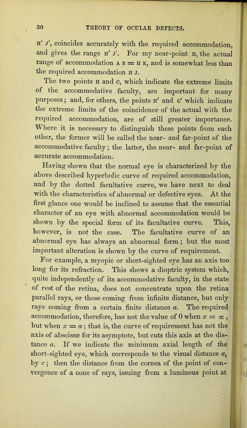 h' j', coincides accurately with the required accommodation, and gives the range h' j'. For my near-point h, the actual range of accommodation A b = H k, and is somewhat less than the required accommodation H J. The two points h and c, which indicate the extreme limits of the accommodative faculty, are important for many purposes; and, for others, the points h' and c' which indicate the extreme limits of the coincidence of the actual with the required accommodation, are of still greater importance. Wliere it is necessary to distinguish these points from each other, the former will be called the near- and far-point of the accommodative faculty; the latter, the near- and far-point of accurate accommodation. Having shown that the normal eye is characterized by the above described hyperbolic curve of required accommodation, and by the dotted facultative curve, we have next to deal with the characteristics of abnormal or defective eyes. At the first glance one would be inclined to assume that the essential character of an eye with abnormal accommodation would be shown by the special form of its facultative curve. This, however, is not the case. The facultative curve of an abnormal eye has always an abnormal form; but the most important alteration is shown by the curve of requirement. For example, a myopic or short-sighted eye has an axis too long for its refraction. This shows a dioptric system which, quite independently of its accommodative faculty, in the state of rest of the retina, does not concentrate upon the retina parallel rays, or those coming from infinite distance, but only rays coming from a certain finite distance a. The required accommodation, therefore, has not the value of 0 when x = cc , but when x = a \ that is, the curve of requirement has not the axis of abscissas for its asymptote, but cuts this axis at the dis- tance a. If we indicate the minimum axial length of the short-sighted eye, which corresponds to the visual distance a, by c ; then the distance from the cornea of the point of con- vergence of a cone of rays, issuing from a luminous point at