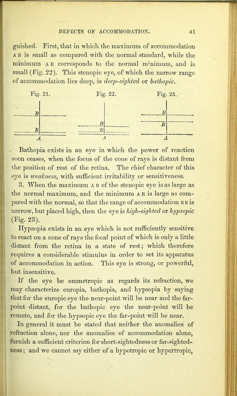 guished. First, that in which the maximum of accommodation A B is small as compared with the normal standard, while the minimum ae corresponds to the normal mmimum, and is small (Fig. 22). This stenopic eye, of which the narrow range of accommodation lies deep, is deep-sighted or hatliopic. Fig. 21. Fig. 22. Fig. 23. B . . B R R Tt. AAA ^ Bathopia exists in an eye in which the power of reaction soon ceases, when the focus of the cone of rays is distant from the position of rest of the retina. The chief character of this eye is weakness, with sufficient irritability or sensitiveness. 3. When the maximum A b of the stenopic eye is as large as the normal maximum, and the minimum a E is large as com- pared with the normal, so that the range of accommodation eb is narrow, but placed high, then the eye is high-sighted or hypsopic (Fig. 23). Hypsopia exists in an eye which is not sufficiently sensitive to react on a cone of rays the focal point of which is only a little distant from the retina in a state of rest; which therefore requires a considerable stimulus in order to set its apparatus of accommodation in action. This eye is strong, or powerful, but insensitive. If the eye be emmetropic as regards its refraction, we may characterize europia, bathopia, and hypsopia by saying that for the europiceye the near-point will be near and thefar- point distant, for the bathopic eye the near-point will be remote, and for the hypsopic eye the far-point will be near. In general it must be stated that neither the anomalies of refraction alone, nor the anomalies of accommodation alone, furnish a sufficient criterion for short-sightedness or far-sighted- ness ; and we cannot say either of a hypotropic or hypertropio,