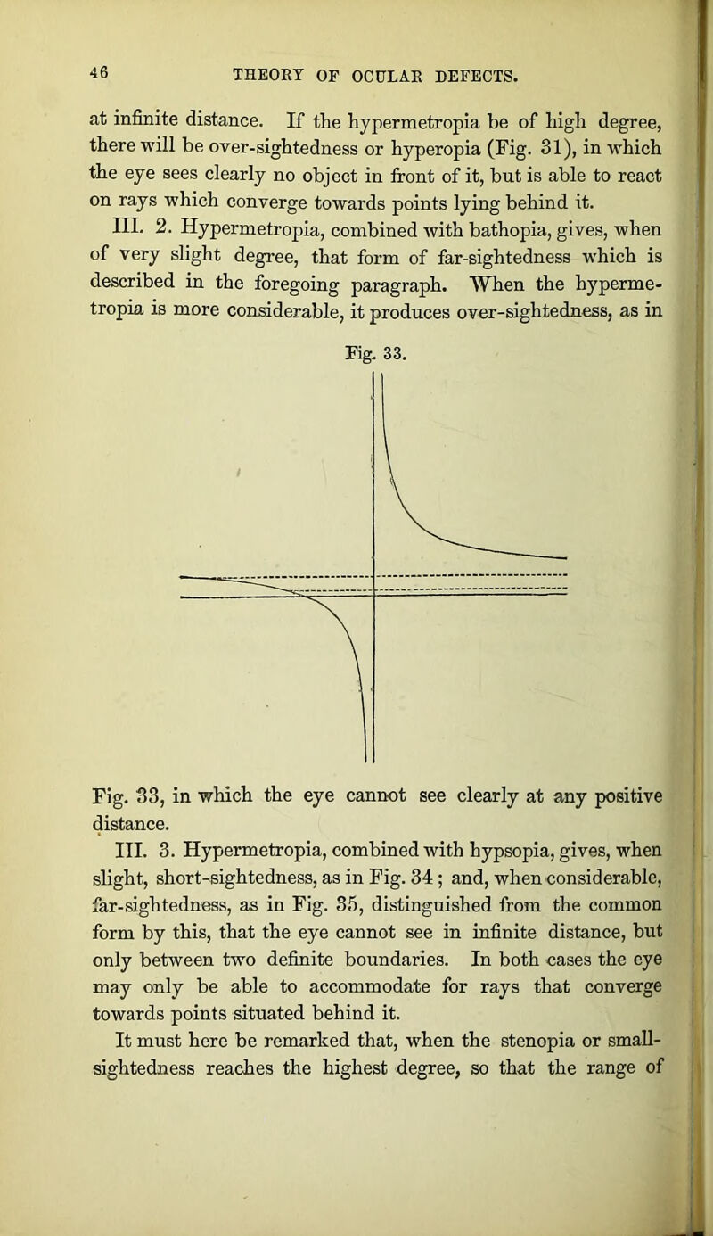 at infinite distance. If the hypermetropia be of high degree, there will be over-sightedness or hyperopia (Fig. 31), in which the eye sees clearly no object in front of it, but is able to react on rays which converge towards points lying behind it. III. 2. Hypermetropia, combined with bathopia, gives, when of very slight degree, that form of far-sightedness which is described in the foregoing paragraph. When the hyperme- tropia is more considerable, it produces over-sightedness, as in Fig. 33. Fig. 33, in which the eye cannot see clearly at any positive distance. III. 3. Hypermetropia, combined with hypsopia, gives, when slight, short-sightedness, as in Fig. 34; and, when considerable, far-sightedness, as in Fig. 35, distinguished from the common form by this, that the eye cannot see in infinite distance, but only between two definite boundaries. In both cases the eye may only be able to accommodate for rays that converge towards points situated behind it. It must here be remarked that, when the stenopia or small- sightedness reaches the highest degree, so that the range of ; I