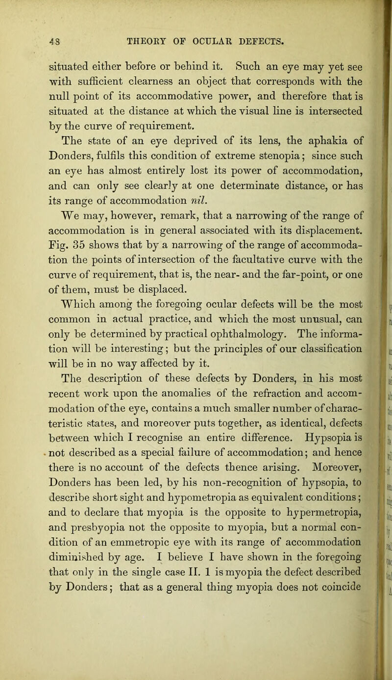 situated either before or behind it. Such an eye may yet see with sufficient clearness an object that corresponds with the null point of its accommodative power, and therefore that is situated at the distance at which the visual line is intersected by the curve of requirement. The state of an eye deprived of its lens, the aphakia of Bonders, fulfils this condition of extreme stenopia; since such an eye has almost entirely lost its power of accommodation, and can only see clearly at one determinate distance, or has its range of accommodation nil. We may, however, remark, that a narrowing of the range of accommodation is in general associated with its displacement. Fig. 35 shows that by a narrowing of the range of accommoda- tion the points of intersection of the facultative curve with the curve of requirement, that is, the near- and the far-point, or one of them, must be displaced. Which among the foregoing ocular defects will be the most common in actual practice, and which the most unusual, can only be determined by practical ophthalmology. The informa- tion will be interesting; but the principles of our classification will be in no way affected by it. The description of these defects by Bonders, in his most recent work upon the anomalies of the refraction and accom- modation of the eye, contains a much smaller number of charac- teristic states, and moreover puts together, as identical, defects between which I recognise an entire difference. Hypsopia is not described as a special failure of accommodation; and hence there is no account of the defects thence arising. Moreover, Bonders has been led, by his non-recognition of hypsopia, to describe short sight and hypometropia as equivalent conditions; and to declare that myopia is the opposite to hypermetropia, and presbyopia not the opposite to myopia, but a normal con- dition of an emmetropic eye with its range of accommodation diminished by age. I believe I have shown in the foregoing that only in the single case II. 1 is myopia the defect described by Bonders; that as a general thing myopia does not coincide