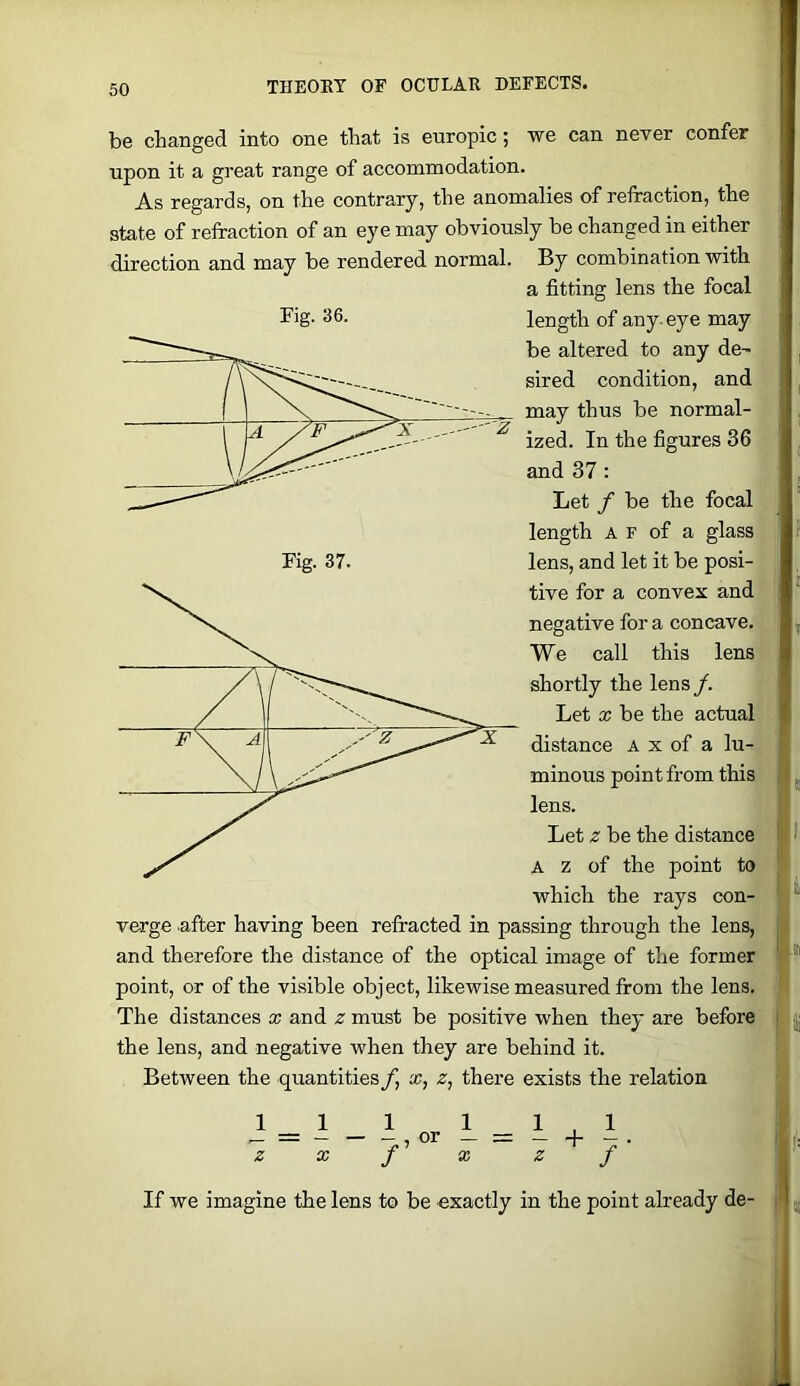 be changed into one that is europic; we can ncTer confer upon it a great range of accommodation. A.S regards, on the contrary, the anomalies of refraction, the state of refraction of an eye may obviously be changed in either direction and may be rendered normal. By combination with a fitting lens the focal Fig- 36. length of any-eye may be altered to any de^ sired condition, and may thus be normal- Fig. 37. ized. In the figures 36 and 37 : Let f be the focal length A F of a glass lens, and let it be posi- tive for a convex and negative for a concave. We call this lens shortly the lens /. Let X be the actual distance A x of a lu- minous point from this lens. Let z be the distance A z of the point to which the rays con- verge after having been refracted in passing through the lens, and therefore the distance of the optical image of the former point, or of the visible object, likewise measured from the lens. The distances x and z must be positive when they are before the lens, and negative when they are behind it. Between the quantities/, x, z, there exists the relation 11 1 1 1.1 ^ = or - = - + - . Z X J X Z J If we imagine the lens to be exactly in the point already de-