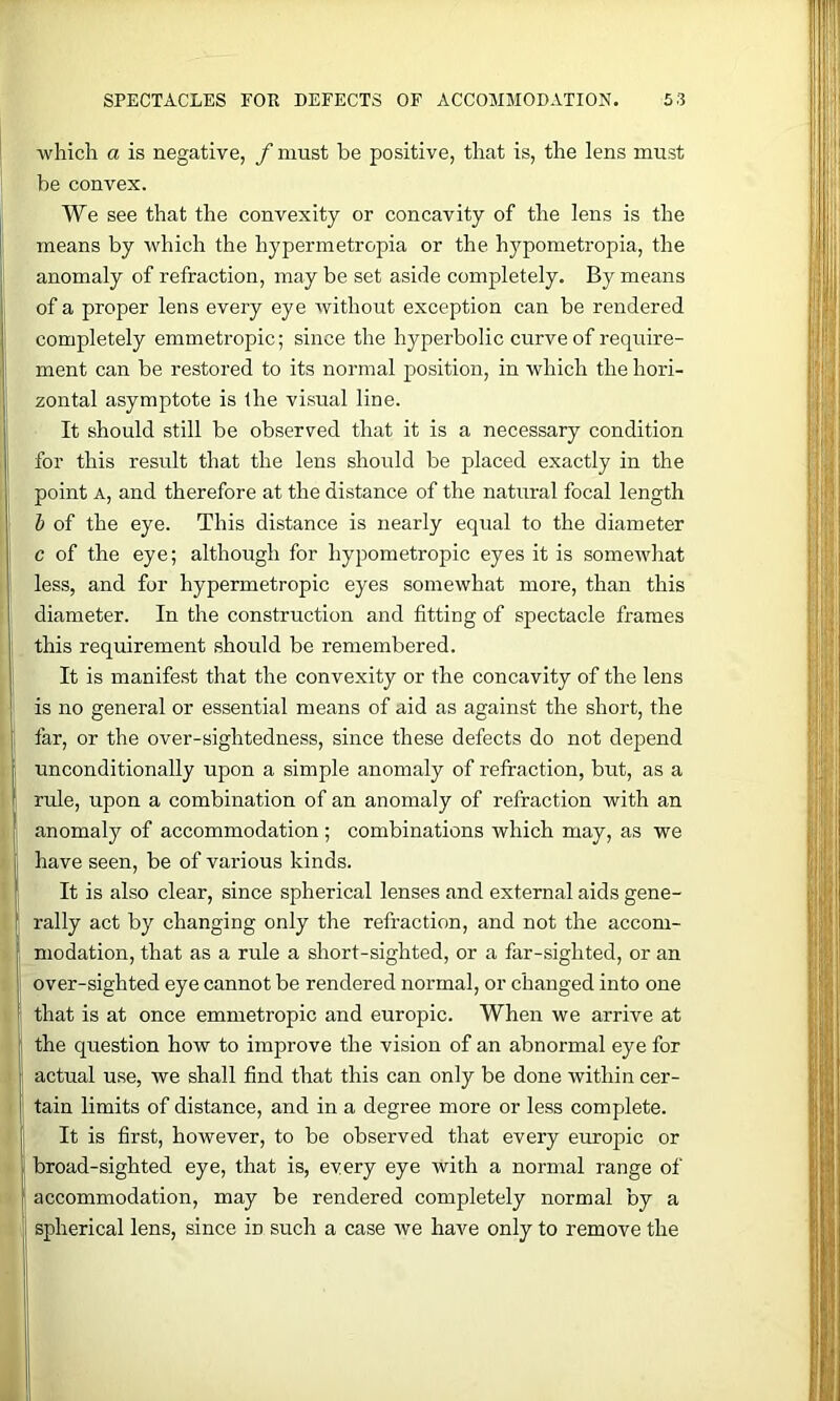 which a is negative, f must be positive, that is, the lens must be convex. We see that the convexity or concavity of the lens is the means by which the hypermetropia or the hypometropia, the anomaly of refraction, may be set aside completely. By means of a proper lens every eye without exception can be rendered completely emmetropic; since the hyperbolic curve of require- ment can be restored to its normal position, in which the hori- zontal asymptote is the visual line. It should still be observed that it is a necessary condition for this result that the lens should be placed exactly in the point A, and therefore at the distance of the natural focal length h of the eye. This distance is nearly equal to the diameter c of the eye; although for hypometropic eyes it is somewhat less, and for hypermetropic eyes somewhat more, than this diameter. In the construction and fitting of spectacle frames this requirement should be remembered. It is manifest that the convexity or the concavity of the lens is no general or essential means of aid as against the short, the far, or the over-sightedness, since these defects do not depend unconditionally upon a simple anomaly of refraction, but, as a rule, upon a combination of an anomaly of refraction with an anomaly of accommodation ; combinations which may, as we have seen, be of various kinds. It is also clear, since spherical lenses and external aids gene- rally act by changing only the refraction, and not the accom- modation, that as a rule a short-sighted, or a far-sighted, or an over-sighted eye cannot be rendered normal, or changed into one that is at once emmetropic and europic. When we arrive at the question how to improve the vision of an abnormal eye for actual use, we shall find that this can only be done within cer- tain limits of distance, and in a degree more or less complete. It is first, however, to be observed that every europic or broad-sighted eye, that is, every eye with a normal range of accommodation, may be rendered completely normal by a spherical lens, since in such a case we have only to remove the