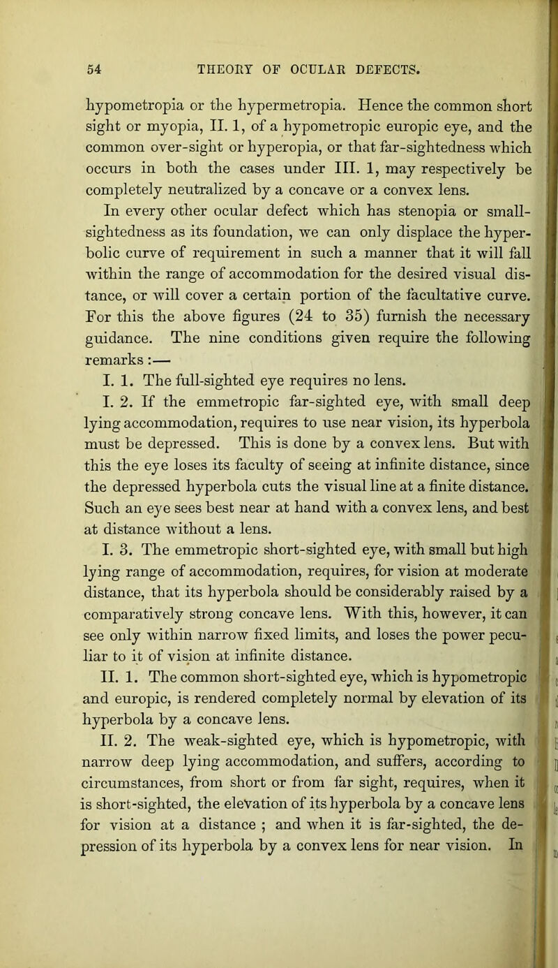 hypometropia or the hypermetropia. Hence the common short sight or myopia, II. 1, of a hypometropic europic eye, and the common over-sight or hyperopia, or that far-sightedness which occurs in both the cases under III. 1, may respectively be completely neutralized by a concave or a convex lens. In every other ocular defect which has stenopia or small- sightedness as its foundation, we can only displace the hyper- bolic curve of requirement in such a manner that it will faU within the range of accommodation for the desired visual dis- tance, or will cover a certain portion of the facultative curve. For this the above figures (24 to 35) furnish the necessary guidance. The nine conditions given require the following remarks:— I. 1. The full-sighted eye requires no lens. I. 2. If the emmetropic far-sighted eye, with small deep lying accommodation, requires to use near vision, its hyperbola must be depressed. This is done by a convex lens. But with this the eye loses its faculty of seeing at infinite distance, since the depressed hyperbola cuts the visual line at a finite distance. Such an eye sees best near at hand with a convex lens, and best at distance without a lens. I. 3. The emmetropic short-sighted eye, with small but high lying range of accommodation, requires, for vision at moderate distance, that its hyperbola should be considerably raised by a comparatively strong concave lens. With this, however, it can see only within narrow fixed limits, and loses the power pecu- liar to it of vision at infinite distance. II. 1. The common short-sighted eye, which is hypometropic and europic, is rendered completely normal by elevation of its hyperbola by a concave lens. II. 2. The weak-sighted eye, which is hypometropic, with narrow deep lying accommodation, and sulFers, according to circumstances, from short or from far sight, requires, when it is short-sighted, the elevation of its hyperbola by a concave lens for vision at a distance ; and when it is far-sighted, the de- pression of its hyperbola by a convex lens for near vision. In