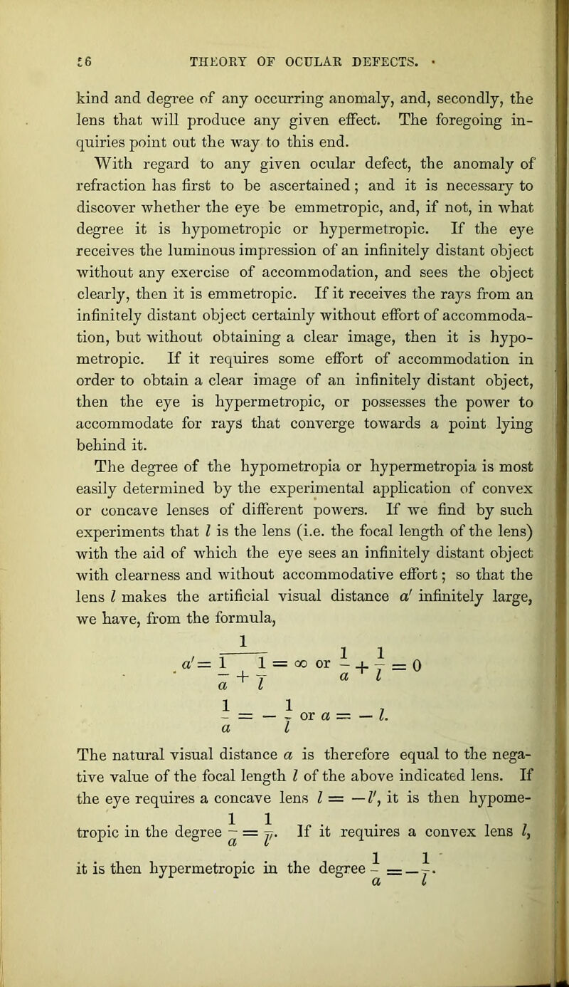 kind and degree of any occurring anomaly, and, secondly, the lens that will produce any given effect. The foregoing in- quiries point out the way to this end. With regard to any given ocular defect, the anomaly of refraction has first to be ascertained; and it is necessary to discover whether the eye be emmetropic, and, if not, in what degree it is hypometropic or hypermetropic. If the e}^ receives the luminous impression of an infinitely distant object without any exercise of accommodation, and sees the object clearly, then it is emmetropic. If it receives the rays from an infinitely distant object certainly without effort of accommoda- tion, but without obtaining a clear image, then it is hypo- metropic. If it requires some effort of accommodation in order to obtain a clear image of an infinitely distant object, then the eye is hypermetropic, or possesses the power to accommodate for rays that converge towards a point lying behind it. The degree of the hypometropia or hypermetropia is most easily determined by the experimental application of convex or concave lenses of different powers. If we find by such experiments that I is the lens (i.e. the focal length of the lens) with the aid of which the eye sees an infinitely distant object with clearness and without accommodative effort; so that the lens I makes the artificial visual distance a' infinitely large, we have, from the formula. a'= 1 l = Qoor-_i. — =;0 “Ft o, I a I - = -^ora=-Z a I The natural visual distance a is therefore equal to the nega- tive value of the focal length I of the above indicated lens. If the eye requires a concave lens I = —I', it is then hypome- tropic in the degree ~ = f- If it requires a convex lens I, 1 _ 1 it is then hypermetropic in the degree