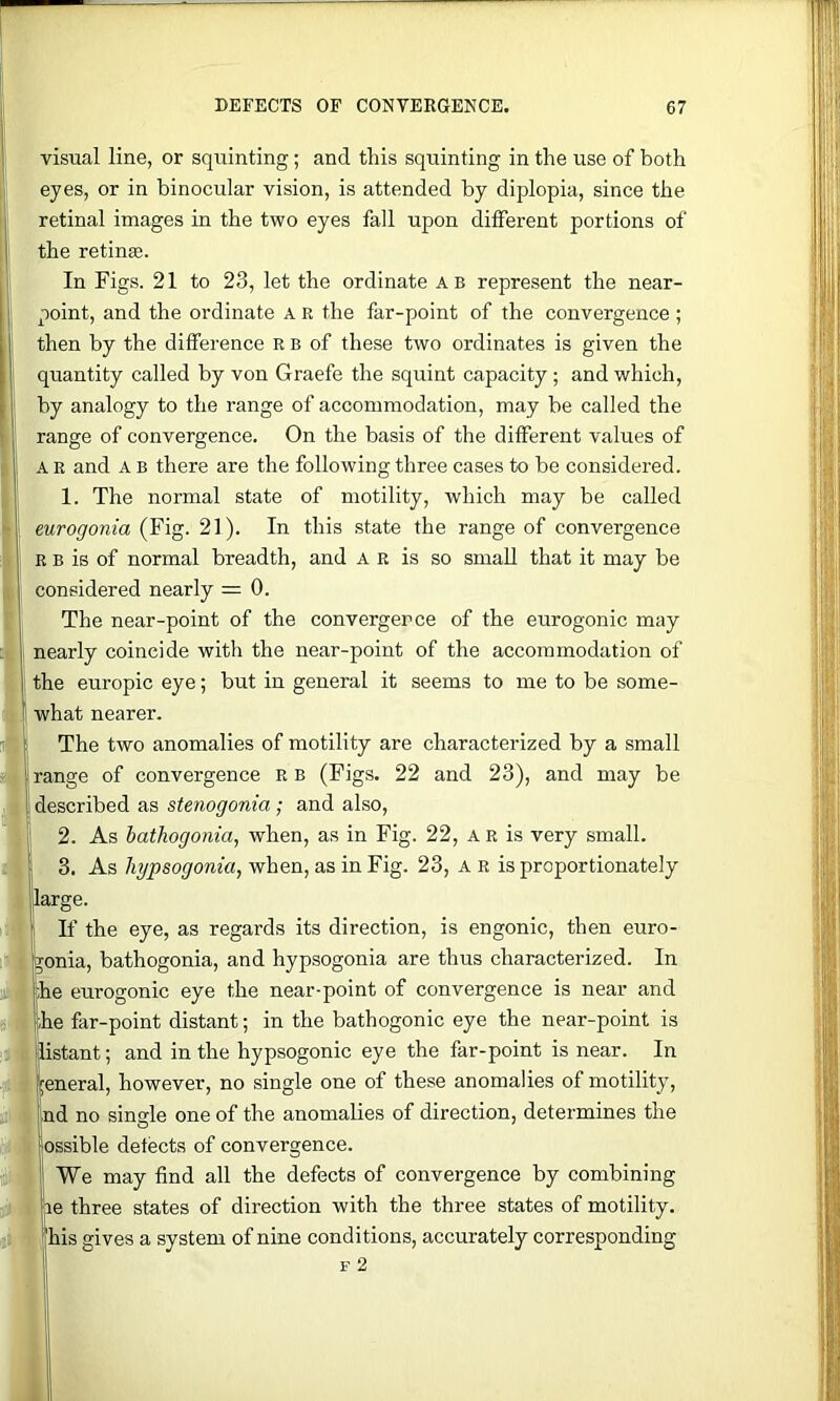 visual line, or squinting; and this squinting in the use of both eyes, or in binocular vision, is attended by diplopia, since the retinal images in the two eyes fall upon different portions of the retinse. In Figs. 21 to 23, let the ordinate ab represent the near- point, and the ordinate A R the far-point of the convergence ; then by the difference R b of these two ordinates is given the quantity called by von Graefe the squint capacity; and which, by analogy to the range of accommodation, may be called the range of convergence. On the basis of the different values of AR and A B there are the following three cases to be considered. 1. The normal state of motility, which may be called eurogonia (Fig. 21). In this .state the range of convergence R B is of normal breadth, and A R is so small that it may be considered nearly = 0. The near-point of the convergence of the eurogonic may nearly coincide with the near-point of the accommodation of the europic eye; but in general it seems to me to be some- what nearer. The two anomalies of motility are characterized by a small range of convergence R b (Figs. 22 and 23), and may be described as stenogonia; and also, 2. As bathogonia, when, as in Fig. 22, A r is very small. . 3. As hypsogonia, when, as in Fig. 23, a r is proportionately large. If the eye, as regards its direction, is engonic, then euro- gonia, bathogonia, and hypsogonia are thus characterized. In |he eurogonic eye the near-point of convergence is near and Ihe far-point distant; in the bathogonic eye the near-point is ftistant; and in the hypsogonic eye the far-point is near. In general, however, no single one of these anomalies of motility, nd no single one of the anomalies of direction, determines the [I ossible detects of convergence. ’ We may find all the defects of convergence by combining le three states of direction with the three states of motility, 'his gives a system of nine conditions, accurately corresponding F 2