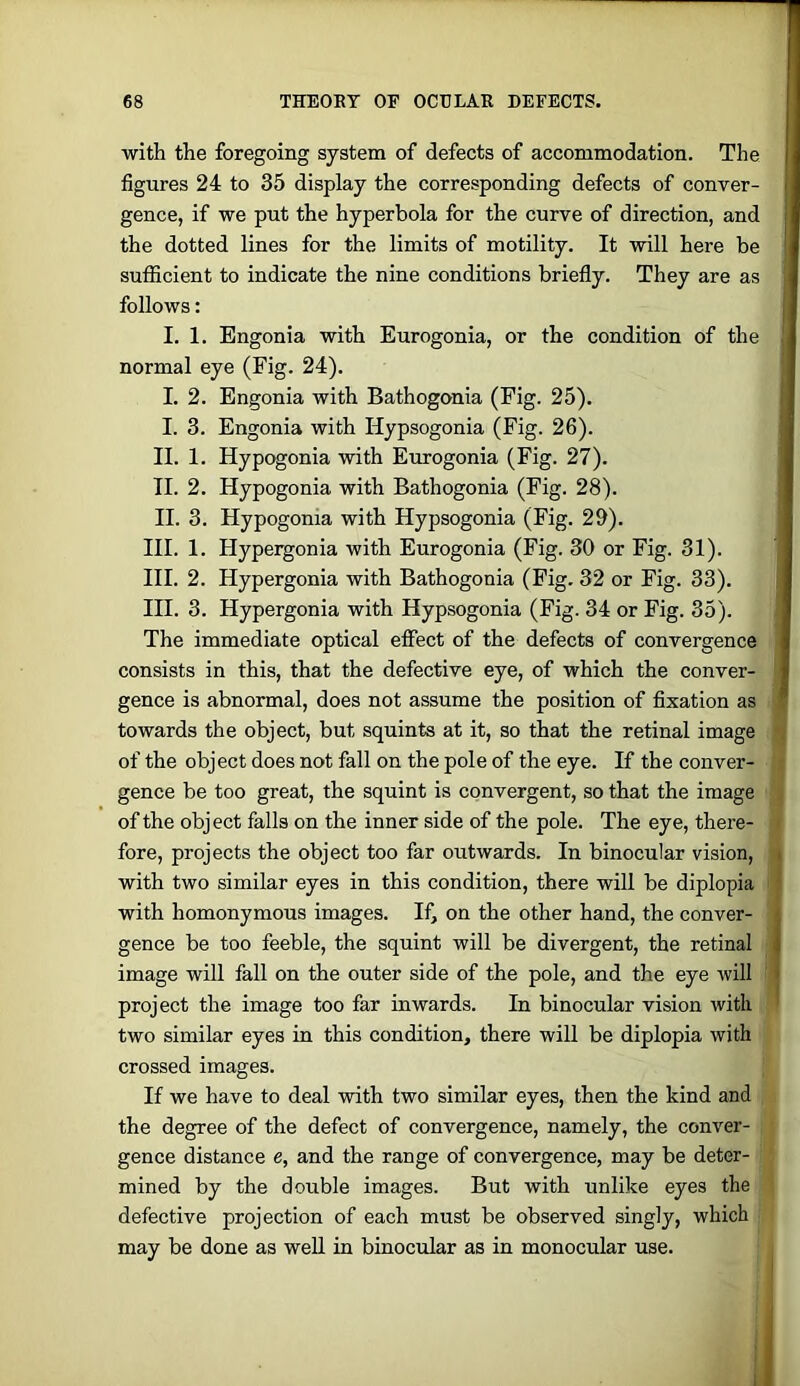 with the foregoing system of defects of accommodation. The figures 24 to 35 display the corresponding defects of conver- gence, if we put the hyperbola for the curve of direction, and the dotted lines for the limits of motility. It will here be sufficient to indicate the nine conditions briefly. They are as follows: I. 1. Engonia with Eurogonia, or the condition of the normal eye (Fig. 24). I. 2. Engonia with Bathogonia (Fig. 25). I. 3. Engonia with Hypsogonia (Fig. 26). II. 1. Hypogonia with Eurogonia (Fig. 27). II. 2. Hypogonia with Bathogonia (Fig. 28). II. 3. Hypogonia with Hypsogonia (Fig. 29). HI. 1. Hypergonia with Eurogonia (Fig. 30 or Fig. 31). HI. 2. Hypergonia with Bathogonia (Fig. 32 or Fig. 33). HI. 3. Hypergonia with Hypsogonia (Fig. 34 or Fig. 35). The immediate optical effect of the defects of convergence consists in this, that the defective eye, of which the conver- gence is abnormal, does not assume the position of fixation as towards the object, but squints at it, so that the retinal image of the object does not fall on the pole of the eye. If the conver- gence be too great, the squint is convergent, so that the image of the object falls on the inner side of the pole. The eye, there- fore, projects the object too far outwards. In binocular vision, with two similar eyes in this condition, there will be diplopia with homonymous images. If, on the other hand, the conver- gence be too feeble, the squint will be divergent, the retinal image will fall on the outer side of the pole, and the eye will project the image too far inwards. In binocular vision with two similar eyes in this condition, there will be diplopia with crossed images. If we have to deal with two similar eyes, then the kind and the degree of the defect of convergence, namely, the conver- gence distance e, and the range of convergence, may be deter- mined by the double images. But with unlike eyes the defective projection of each must be observed singly, which may be done as well in binocular as in monocular use.