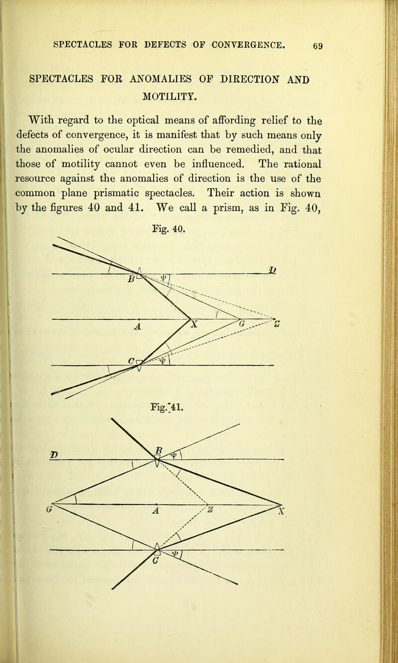 SPECTACLES FOE ANOMALIES OF DIKECTION AND MOTILITY. Witli regard to the optical means of affording relief to the defects of convergence, it is manifest that by such means only the anomalies of ocular direction can be remedied, and that those of motility cannot even be influenced. The rational resource against the anomalies of direction is the use of the common plane prismatic spectacles. Their action is shown by the figures 40 and 41. We call a prism, as in Fig. 40, Fig. 40.