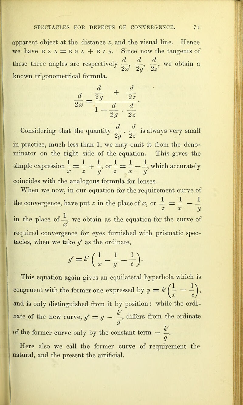 apparent object at tbe distance z, and the visual line. Hence we have bxa = bga + bza. Since now the tangents of these three angles are respectively we obtain a 2x 2g 2z known trigonometrical formula. d d _Jg _ d_^ IT 2g ' 2z Considering that the quantity — . ;— is always very small 2g 2z in practice, much less than 1, we may omit it from the deno- minator on the right side of the equation. This gives the • T .111 111.., Simple expression - = —|—, or — = — — which accurately X z g z X g coincides with the analogous formula for lenses. When we now, in our equation for the requirement curve of the convergence, have put z in the place of ic, or — = ~ — — z X g in the place of—, we obtain as the equation for the curve of X required convergence for eyes furnished with prismatic spec- tacles, when we take y' as the ordinate, \x g e J Tins equation again gives an equilateral hyperbola which is congruent with the former one expressed hj y = 1’'^— — and is only distinguished from it by position: while the ordi- h' nate of the new curve, y' — y — —, differs from the ordinate of the former curve only by the constant term — .— Here also we call the former curve of requirement the natural, and the present the artificial.