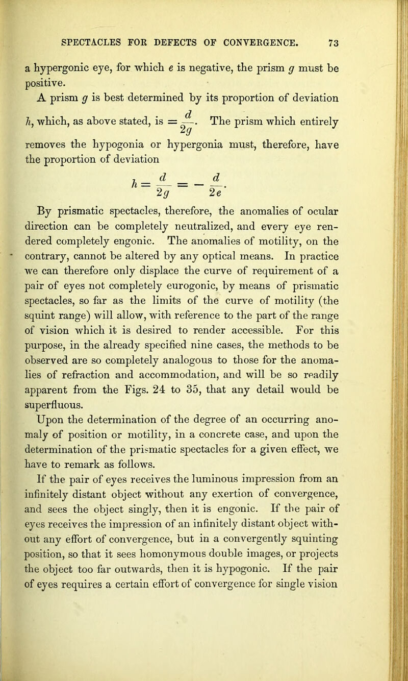 a hypergonic eye, for which e is negative, the prism g must be positive. A prism g is best determined by its proportion of deviation li, which, as above stated, is = ^. The prism which entirely removes the hypogonia or hypergonia must, therefore, have the proportion of deviation T _ d _ d ~ 2g ~ By prismatic spectacles, therefore, the anomalies of ocular direction can be completely neutralized, and every eye ren- dered completely engonic. The anomalies of motility, on the contrary, cannot be altered by any optical means. In practice we can therefore only displace the curve of requirement of a pair of eyes not completely eurogonic, by means of prismatic spectacles, so far as the limits of the curve of motility (the squint range) will allow, with reference to the part of the range of vision which it is desired to render accessible. For this purpose, in the already specified nine cases, the methods to be observed are so completely analogous to those for the anoma- lies of refraction and accommodation, and will be so readily apparent from the Figs. 24 to 35, that any detail would be superfluous. Upon the determination of the degree of an occurring ano- maly of position or motility, in a concrete case, and upon the determination of the prismatic spectacles for a given effect, we have to remark as follows. If the pair of eyes receives the luminous impression from an infinitely distant object without any exertion of convergence, and sees the object singly, then it is engonic. If the pair of eyes receives the impression of an infinitely distant object with- out any effort of convergence, but in a convergently squinting position, so that it sees homonymous double images, or projects the object too far outwards, then it is hypogonic. If the pair of eyes requires a certain effort of convergence for single vision