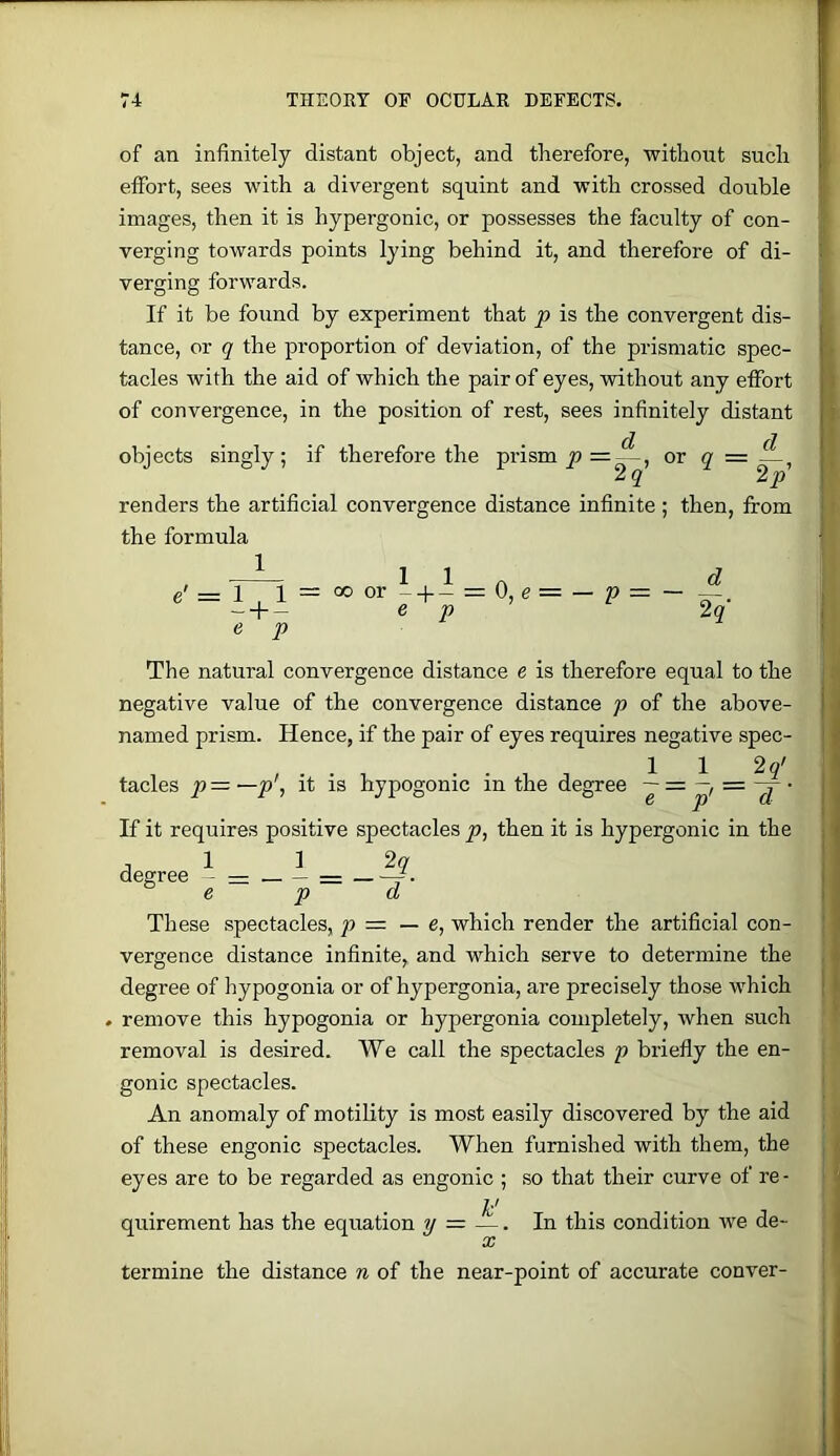 of an infinitely distant object, and therefore, without such effort, sees with a divergent squint and with crossed double images, then it is hypergonic, or possesses the faculty of con- verging towards points lying behind it, and therefore of di- verging forwards. If it be found by experiment that p is the convergent dis- tance, or q the proportion of deviation, of the prismatic spec- tacles with the aid of which the pair of eyes, without any effort of convergence, in the position of rest, sees infinitely distant objects singly; if therefore the prism =^, or q = renders the artificial convergence distance infinite ; then, from the formula 1 1 e' = 1 ,1 = 00 or -4-- = 0, e = — p - + - e p e p d 2q- The natural convergence distance e is therefore equal to the negative value of the convergence distance p of the above- named prism. Hence, if the pair of eyes requires negative spec- 1 1 29' fades p = —p\ it is hypogonic in the degree ~ = • If it requires positive spectacles p, then it is hypergonic in the ,112? degree - — — = — —r- e p d These spectacles, p = — e, which render the artificial con- vergence distance infinite, and which serve to determine the degree of hypogonia or of hypergonia, are precisely those which . remove this hypogonia or hypergonia completely, when such removal is desired. We call the spectacles p briefly the en- gonic spectacles. An anomaly of motility is most easily discovered by the aid of these engonic spectacles. When furnished with them, the eyes are to be regarded as engonic ; so that their curve of re- quirement has the equation p — — In this condition we de- termine the distance n of the near-point of accurate conver-
