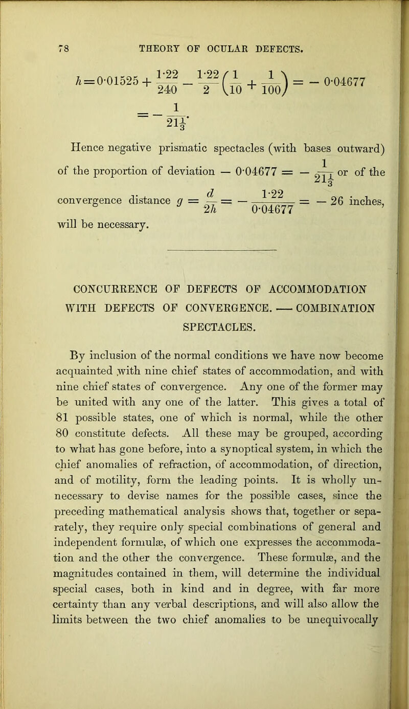 A = 0'01525 + ^ ^ r + A^ = _ 0-04677 240 2 UO ^ lOOy _ 1 2lf Hence negative prismatic spectacles (with bases outward) of the proportion of deviation — 0-04677 = — or of the 243 d 1-22 convergence distance g = — = — = — 26 inches, 2/i 0-04677 will be necessary. — CONCURRENCE OP DEFECTS OP ACCOMMODATION WITH DEFECTS OP CONVERGENCE. COMBINATION SPECTACLES. By inclusion of the normal conditions Ave have now become acquainted .with nine chief states of accommodation, and with nine chief states of convergence. Any one of the former may be united with any one of the latter. This gives a total of 81 possible states, one of which is normal, while the other I 80 constitute defects. All these may be grouped, according [: to what has gone before, into a synoptical system, in which the chief anomalies of refraction, of accommodation, of direction, and of motility, form the leading points. It is wholly un- necessary to devise names for the possible cases, since the & preceding mathematical analysis shows that, together or sepa- rately, they require only special combinations of general and ‘ independent formula, of which one expresses the accommoda- tion and the other the convergence. These formula, and the ft > magnitudes contained in them, will determine the individual y « special cases, both in kind and in degree, with far more t certainty than any verbal descriptions, and will -also allow the i j limits between the two chief anomalies to be unequivocally M 1