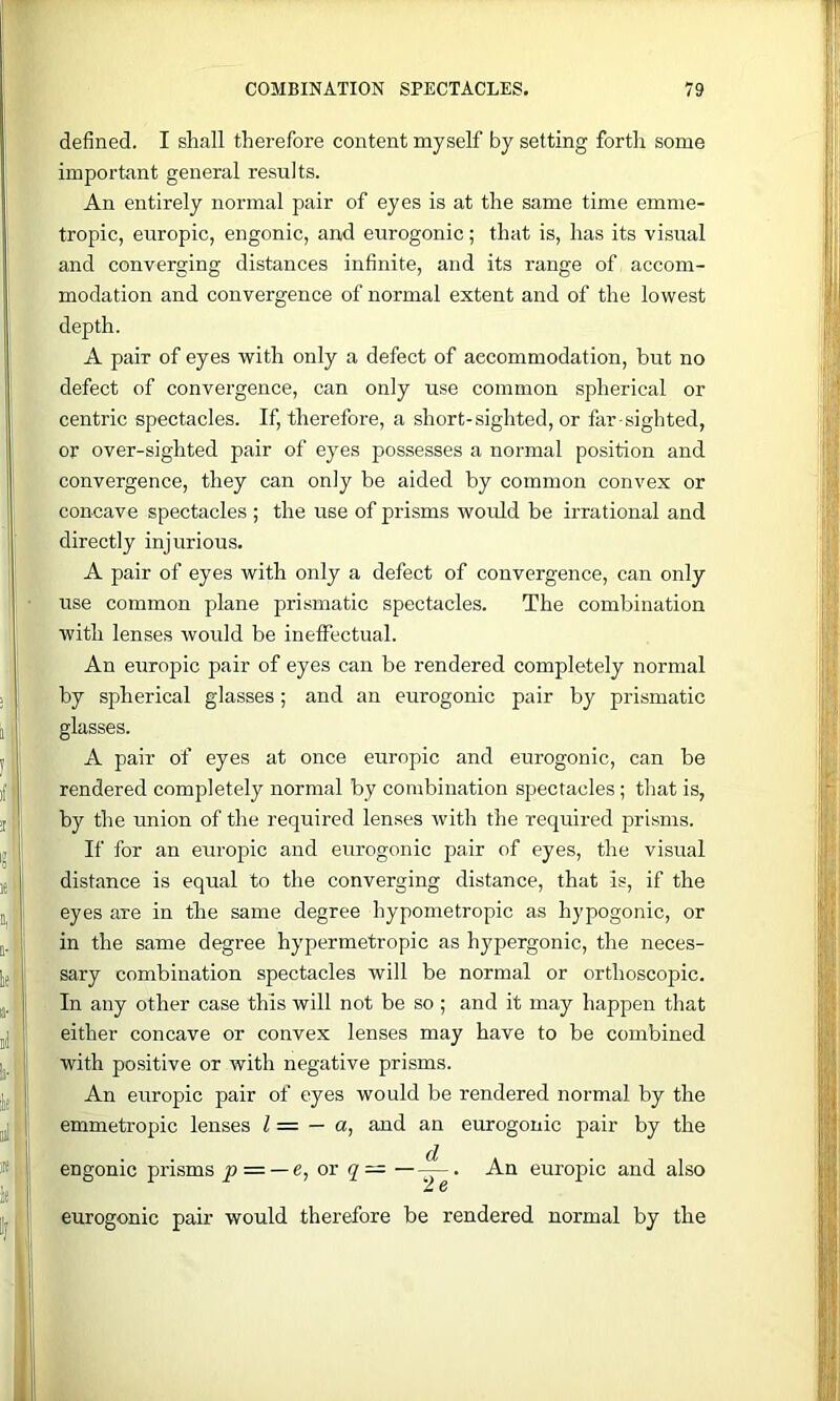 defined. I shall therefore content myself by setting forth some important general results. An entirely normal pair of eyes is at the same time emme- tropic, europic, engonic, and eurogonic; that is, has its visual and converging distances infinite, and its range of accom- modation and convergence of normal extent and of the lowest depth. A pair of eyes with only a defect of accommodation, but no defect of convergence, can only use common spherical or centric spectacles. If, therefore, a short-sighted, or far sighted, or over-sighted pair of eyes possesses a normal position and convergence, they can only be aided by common convex or concave spectacles ; the use of prisms would be irrational and directly injurious. A pair of eyes with only a defect of convergence, can only use common plane prismatic spectacles. The combination with lenses would be ineffectual. An europic pair of eyes can be rendered completely normal by spherical glasses; and an eurogonic pair by prismatic glasses. A pair of eyes at once europic and eurogonic, can be rendered completely normal by combination spectacles; that is, by the union of the required lenses with the required prisms. If for an europic and eurogonic pair of eyes, the visual distance is equal to the converging distance, that is, if the eyes are in the same degree hypometropic as hypogonic, or in the same degree hypermetropic as hypergonic, the neces- sary combination spectacles will be normal or orthoscopic. In any other case this will not be so ; and it may happen that either concave or convex lenses may have to be combined with positive or with negative prisms. An europic pair of eyes would be rendered normal by the emmetropic lenses Z = — a, and an eurogonic pair by the engonic prisms p = — e^ or q— —An europic and also eurogonic pair would therefore be rendered normal by the