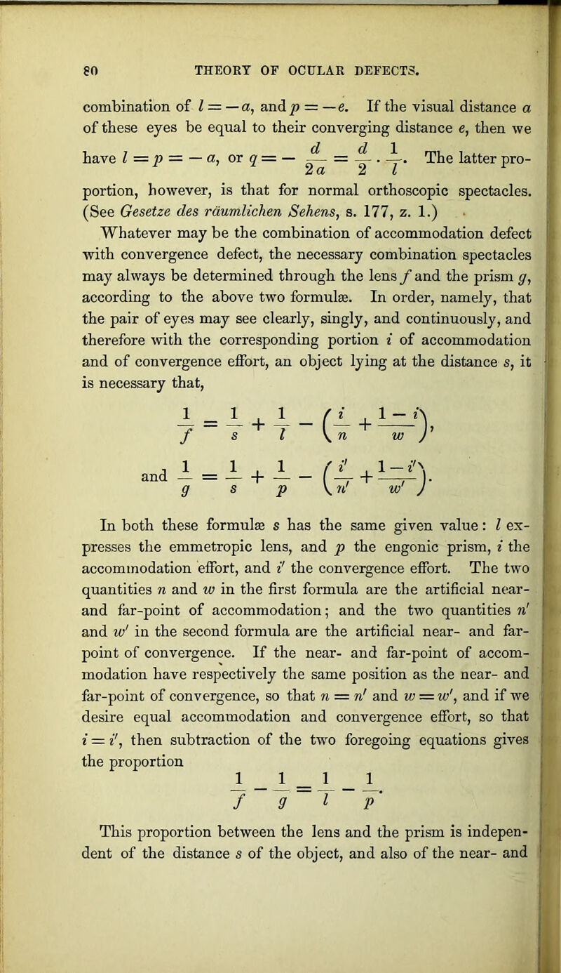 combination of l = —a, and^ = —e. If the visual distance a of these eyes be equal to their converging distance e, then we have I = p = — a, or q = — ~ ^ . i. The latter pro- 2a 2 I portion, however, is that for normal orthoscopic spectacles. (See Gesetze des rdumlichen Sehens, s. 177, z. 1.) Whatever may be the combination of accommodation defect with convergence defect, the necessary combination spectacles may always be determined through the lens f and the prism g, according to the above two formulae. In order, namely, that the pair of eyes may see clearly, singly, and continuously, and therefore with the corresponding portion i of accommodation and of convergence effort, an object lying at the distance s, it is necessary that. In both these formulae s has the same given value; I ex- presses the emmetropic lens, and p the engonic prism, i the accommodation effort, and i' the convergence effort. The two quantities n and w in the first formula are the artificial near- and far-point of accommodation; and the two quantities n' and w' in the second formula are the artificial near- and far- point of convergence. If the near- and far-point of accom- modation have respectively the same position as the near- and far-point of convergence, so that n = n' and w = w', and if we desire equal accommodation and convergence effort, so that i — then subtraction of the two foregoing equations gives the proportion _ Jl=i- _ f 9 I y This proportion between the lens and the prism is indepen- dent of the distance s of the object, and also of the near- and
