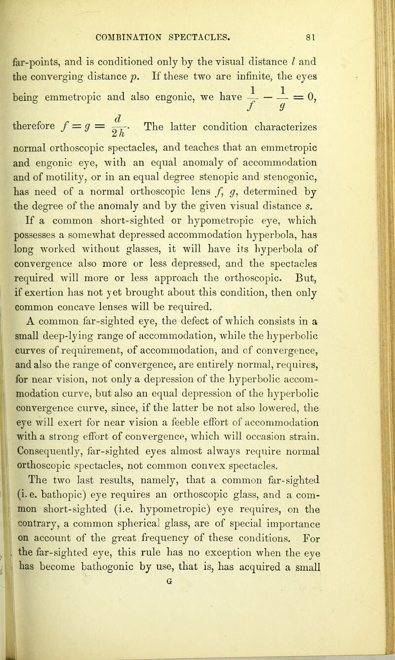 far-points, and is conditioned only by the visual distance I and the converging distance p. If these two are infinite, the eyes being emmetropic and also engonic, we have i = 0, The latter condition characterizes therefore f = g =. 2h' normal orthoscopic spectacles, and teaches that an emmetropic and engonic eye, with an equal anomaly of accommodation and of motility, or in an equal degree stenopic and stenogonic, has need of a normal orthoscopic lens f, g, determined by the degree of the anomaly and by the given visual distance s. If a common short-sighted or hypometropic eye, which possesses a somewhat depressed accommodation hyperbola, has long worked without glasses, it will have its hyperbola of convergence also more or less depressed, and the spectacles required will more or less approach the orthoscopic. But, if exertion has not yet brought about this condition, then only common concave lenses will be required. A common far-sighted eye, the defeet of which consists in a small deep-lying range of accommodation, while the hyperbolic curves of requirement, of accommodation, and of convergence, and also the range of convergence, are entirely normal, requires, for near vision, not only a depression of the hyperbolic accom- modation curve, but also an equal depression of the hyperbolic convergence curve, since, if the latter be not also lowered, the eye will exert for near vision a feeble effort of accommodation with a strong effort of convergence, which will occasion strain. Consequently, far-sighted eyes almost always require normal orthoscopic spectacles, not common convex spectacles. The two last results, namely, that a common far-sighted (i. e. bathopic) eye requires an orthoscopic glass, and a com- mon short-sighted (i.e. hypometropic) eye requires, on the contrary, a common spherical glass, are of special importance on account of the great frequency of these conditions. For the far-sighted eye, this rule has no exception when the eye has become bathogonic by use, that is, has acquired a small G