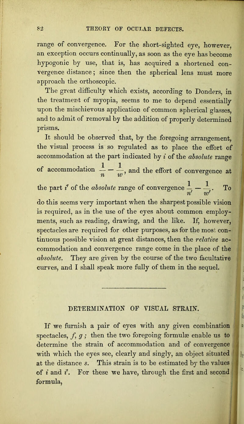 range of convergence. For the short-sighted eye, however, an exception occurs continually, as soon as the eye has become hypogonic by use, that is, has acquired a shortened con- vergence distance; since then the spherical lens must more approach the orthoscopic. The great difficulty which exists, according to Bonders, in the treatment of myopia, seems to me to depend essentially upon the mischievous application of common spherical glasses, and to admit of removal by the addition of properly determined prisms. It should be observed that, by the foregoing arrangement, the visual process is so regulated as to place the effort of accommodation at the part indicated by i of the absolute range of accommodation — — —^ and the effort of convergence at the part i' of the absolute range of convergence — . To n' w' ^ do this seems very important when the sharpest possible vision \ is required, as in the use of the eyes about common employ- ments, such as reading, drawing, and the like. If, however, spectacles are required for other purposes, as for the most con- tinuous possible vision at great distances, then the relative ac- commodation and convergence range come in the place of the absolute. They are given by the course of the two facultative curves, and I shall speak more fully of them in the sequel. | i e DETERMINATION OP VISUAL STRAIN. F I If we furnish a pair of eyes with any given combination = spectacles, /, g ; then the two foregoing formulas enable us to , determine the strain of accommodation and of convergence ^ with which the eyes see, clearly and singly, an object situated ' 2 at the distance s. This strain is to be estimated by the values I of i and i’. For these we have, through the first and second i '' formula.