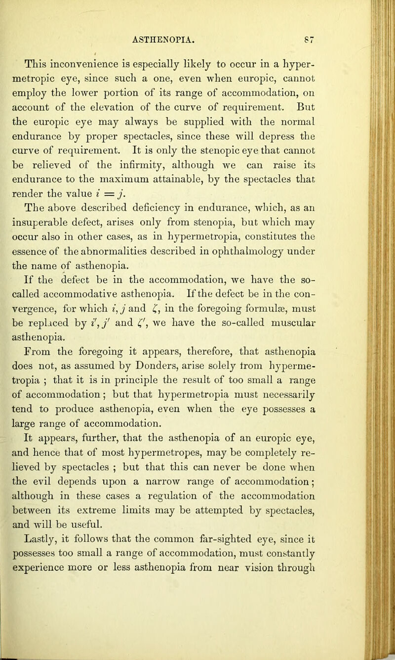 This inconvenience is especially likely to occur in a hyper- metropic eye, since such a one, even when europic, cannot employ the lower portion of its range of accommodation, on account of the elevation of the curve of requirement. But the europic eye may always be supplied with the normal endurance by proper spectacles, since these will depress the curve of requirement. It is only the stenopic eye that cannot be relieved of the infirmity, although we can raise its endurance to the maximum attainable, by the spectacles that render the value i = j. The above described deficiency in endurance, which, as an insuperable defect, arises only from stenopia, but which may occur also in other cases, as in hypermetropia, constitutes the essence of the abnormalities described in ophthalmology under the name of asthenopia. If the defect be in the accommodation, we have the so- called accommodative asthenopia. If the defect be in the con- vergence, for which «, j and in the foregoing formulte, must be replaced by i',f and we have the so-called muscular asthenopia. From the foregoing it appears, therefore, that asthenopia does not, as assumed by Bonders, arise solely from hyperme- tropia ; that it is in principle the result of too small a range of accommodation; but that hypermetropia must necessarily tend to produce asthenopia, even when the eye possesses a large range of accommodation. It appears, further, that the asthenopia of an europic eye, and hence that of most hypermetropes, may be completely re- lieved by spectacles ; but that this can never be done when the evil depends upon a narrow range of accommodation; although in these cases a regulation of the accommodation between its extreme limits may be attempted by spectacles, and will be useful. Lastly, it follows that the common far-sighted eye, since it possesses too small a range of accommodation, must constantly experience more or less asthenopia from near vision through 'SSSSSSiS^ii