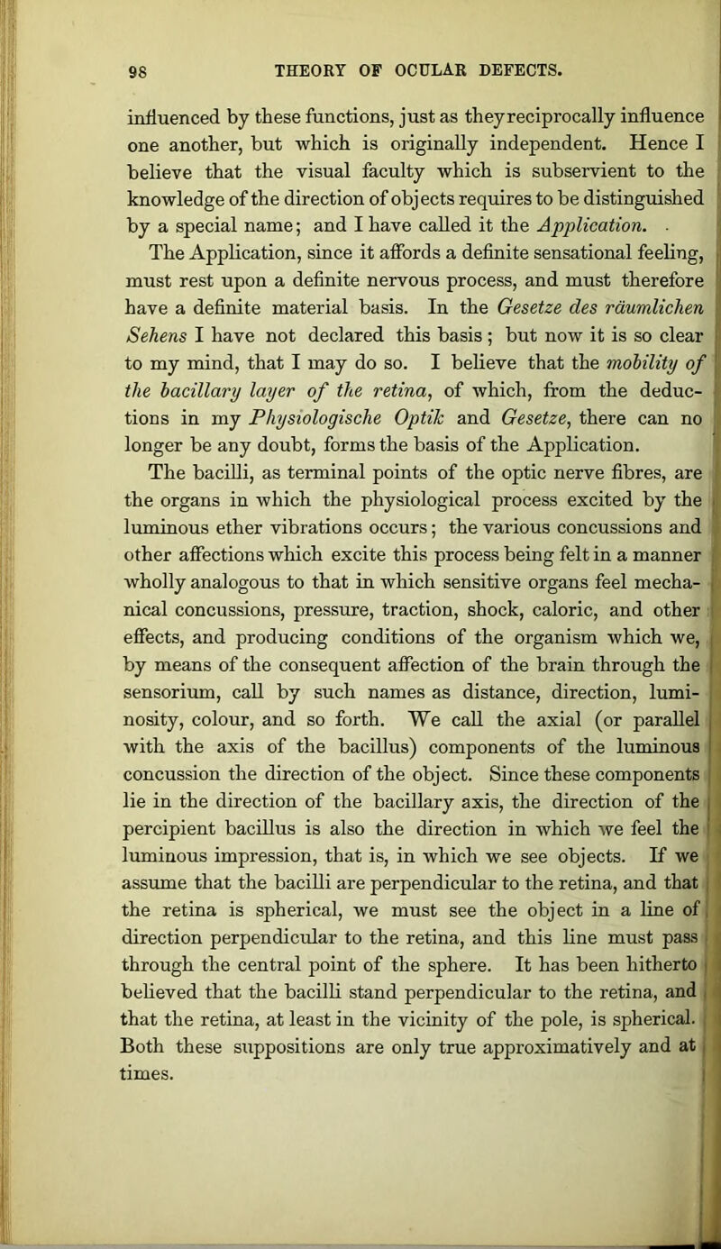 influenced by these functions, just as they reciprocally influence one another, but which is originally independent. Hence I believe that the visual faculty which is subservient to the i knowledge of the direction of objects requires to be distinguished by a special name; and I have called it the Application. ■ The Application, since it affords a definite sensational feeling, must rest upon a definite nervous process, and must therefore have a definite material basis. In the Gesetze des rdumlich.cn Sehens I have not declared this basis ; but now it is so clear to my mind, that I may do so. I believe that the mobility of'' the bacillary layer of the retina, of which, from the deduc- tions in my Physiologische Optik and Gesetze, there can no ■ longer be any doubt, forms the basis of the Application. The bacilli, as terminal points of the optic nerve fibres, are ) the organs in which the physiological process excited by the luminous ether vibrations occurs; the various concussions and other affections which excite this process being felt in a manner i wholly analogous to that in which sensitive organs feel mecha- ■ nical concussions, pressure, traction, shock, caloric, and other i effects, and producing conditions of the organism which we, | by means of the consequent affection of the brain through the i sensorimn, call by such names as distance, direction, lumi- ■ nosity, colour, and so forth. We call the axial (or parallel with the axis of the bacillus) components of the luminous concussion the direction of the object. Since these components lie in the direction of the bacillary axis, the direction of the percipient bacillus is also the direction in which we feel the luminous impression, that is, in which we see objects. If wei assume that the bacilli are perpendicular to the retina, and that the retina is spherical, we must see the object in a line of direction perpendicular to the retina, and this line must pass through the central point of the sphere. It has been hitherto believed that the bacilli stand perpendicular to the retina, and that the retina, at least in the vicinity of the pole, is spherical. | Both these suppositions are only true approximatively and at times.