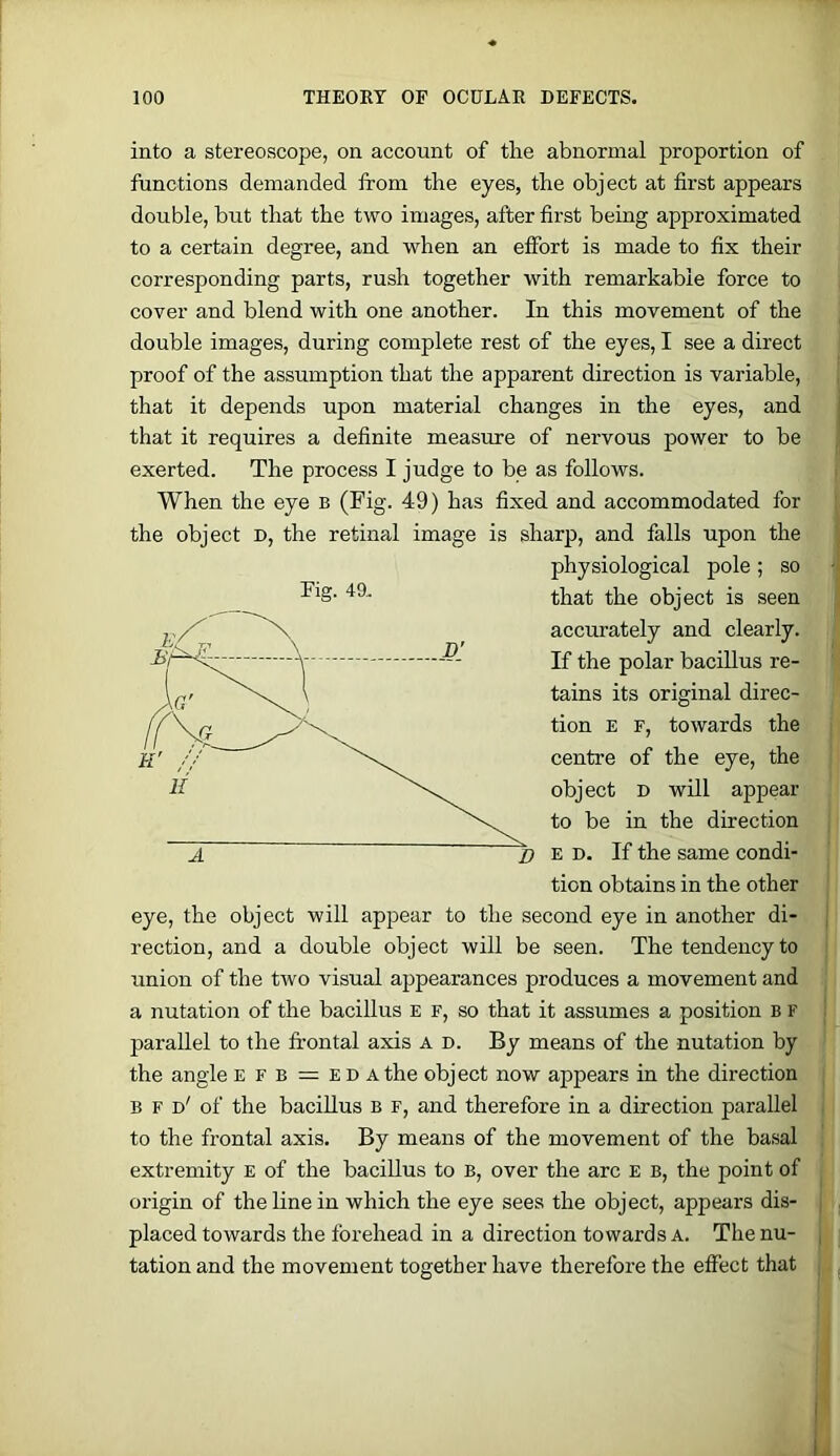 into a stereoscope, on account of the abnormal proportion of functions demanded from the eyes, the object at first appears double, but that the two images, after first being approximated to a certain degree, and when an effort is made to fix their corresponding parts, rush together with remarkable force to cover and blend with one another. In this movement of the double images, during complete rest of the eyes, I see a direct proof of the assumption that the apparent direction is variable, that it depends upon material changes in the eyes, and that it requires a definite measure of nervous power to be exerted. The process I judge to be as follows. When the eye b (Pig- 49) has fixed and accommodated for the object d, the retinal image is sharp, and falls upon the physiological pole ; so 49. object is seen accurately and clearly. If the polar baciUus re- tains its original direc- tion E F, towards the centre of the eye, the object D will appear to be in the direction E D. If the same condi- tion obtains in the other eye, the object will appear to the second eye in another di- rection, and a double object will be seen. The tendency to union of the two visual appearances produces a movement and a nutation of the bacillus e f, so that it assumes a position B r parallel to the fr’ontal axis A D. By means of the nutation by the angle e f b = e d a the object now appears in the direction B F d' of the baciUus B F, and therefore in a direction parallel to the frontal axis. By means of the movement of the basal extremity E of the bacillus to B, over the arc E b, the point of origin of the Line in which the eye sees the object, appears dis- placed towards the forehead in a direction towards A. The nu- tation and the movement together have therefore the effect that