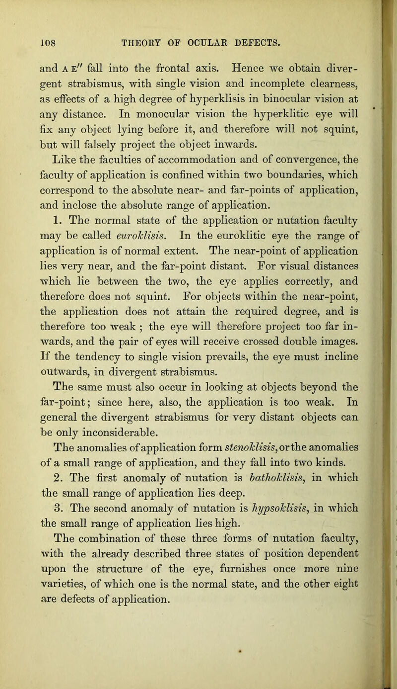 and A e fall into the frontal axis. Hence we obtain diver- gent strabismus, with single vision and incomplete clearness, as effects of a high degree of hyperklisis in binocnlar vision at any distance. In monocular vision the hyperklitic eye will fix any object lying before it, and therefore will not squint, but will falsely project the object inwards. Like the faculties of accommodation and of convergence, the faculty of application is confined within two boundaries, which correspond to the absolute near- and far-points of application, and inclose the absolute range of application. 1. The normal state of the application or nutation faculty may be called euroTclisis. In the euroklitic eye the range of application is of normal extent. The near-point of application lies very near, and the far-point distant. For visual distances which lie between the two, the eye applies correctly, and therefore does not squint. For objects within the near-point, the application does not attain the required degree, and is therefore too weak ; the eye will therefore project too far in- wards, and the pair of eyes will receive crossed double images. If the tendency to single vision prevails, the eye must incline outwards, in divergent strabismus. The same must also occur in looking at objects beyond the far-point; since here, also, the application is too weak. In general the divergent strabismus for very distant objects can be only inconsiderable. The anomalies of application form stenoTclisis,or^e. anomalies of a small range of application, and they fall into two kinds. 2. The first anomaly of nutation is bathoMisis, in which the small range of application lies deep. 3. The second anomaly of nutation is hypsoMisis, in which the small range of application lies high. The combination of these three forms of nutation faculty, with the already described three states of position dependent upon the structure of the eye, furnishes once more nine varieties, of which one is the normal state, and the other eight are defects of application.