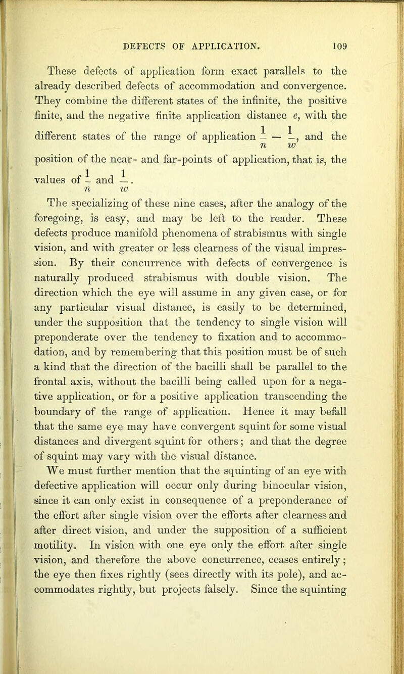 These defects of application form exact parallels to the already described defects of accommodation and convergence. They combine the different states of the infinite, the positive finite, and the negative finite application distance e, with the different states of the range of application i — —, and the n w position of the near- and far-points of application, that is, the values of 1 and ~. n w The specializing of these nine cases, after the analogy of the foregoing, is easy, and may be left to the reader. These defects produce manifold phenomena of strabismus with single vision, and with greater or less clearness of the visual impres- sion. By their concurrence with defects of convergence is naturally produced strabismus with double vision. The direction which the eye will assume in any given case, or for any particular visual distance, is easily to be determined, under the supposition that the tendency to single vision will preponderate over the tendency to fixation and to accommo- dation, and by remembering that this position must be of such a kind that the direction of the bacilb shall be parallel to the frontal axis, without the bacilli being called upon for a nega- tive application, or for a positive application transcending the boundary of the range of application. Hence it may befall that the same eye may have convergent squint for some visual distances and divergent squint for others; and that the degree of squint may vary with the visual distance. We must further mention that the squinting of an eye with defective application will occur only during binocular vision, since it can only exist in consequence of a preponderance of the effort after single vision over the efforts after clearness and after direct vision, and under the supposition of a sufficient motility. In vision with one eye only the effort after single vision, and therefore the above concmrrence, ceases entirely; the eye then fixes rightly (sees directly with its pole), and ac- commodates rightly, but projects falsely. Since the squinting