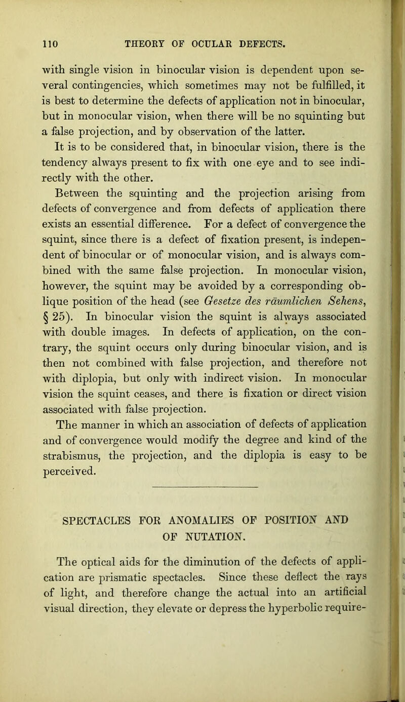with single vision in binocular vision is dependent upon se- veral contingencies, which sometimes may not be fulfilled, it is best to determine the defects of application not in binocular, but in monocular vision, when there will be no squinting but a false projection, and by observation of the latter. It is to be considered that, in binocular vision, there is the tendency always present to fix with one eye and to see indi- rectly with the other. Between the squinting and the projection arising from defects of convergence and firom defects of application there exists an essential difference. For a defect of convergence the squint, since there is a defect of fixation present, is indepen- dent of binocular or of monocular vision, and is always com- bined with the same false projection. In monocular vision, however, the squint may be avoided by a corresponding ob- lique position of the head (see Gesetze des rdumlichen Sehens, § 25). In binocular vision the squint is always associated with double images. In defects of application, on the con- trary, the squint occurs only during binocular vision, and is then not combined with false projection, and therefore not with diplopia, but only with indirect vision. In monocular vision the squint ceases, and there is fixation or direct vision associated with false projection. The manner in which an association of defects of application and of convergence would modify the degree and kind of the strabismus, the projection, and the diplopia is easy to be perceived. SPECTACLES FOR ANOMALIES OF POSITION AND OP NUTATION. The optical aids for the diminution of the defects of appli- cation are prismatic spectacles. Since these deflect the rays of light, and therefore change the actual into an artificial visual direction, they elevate or depress the hyperbolic require-