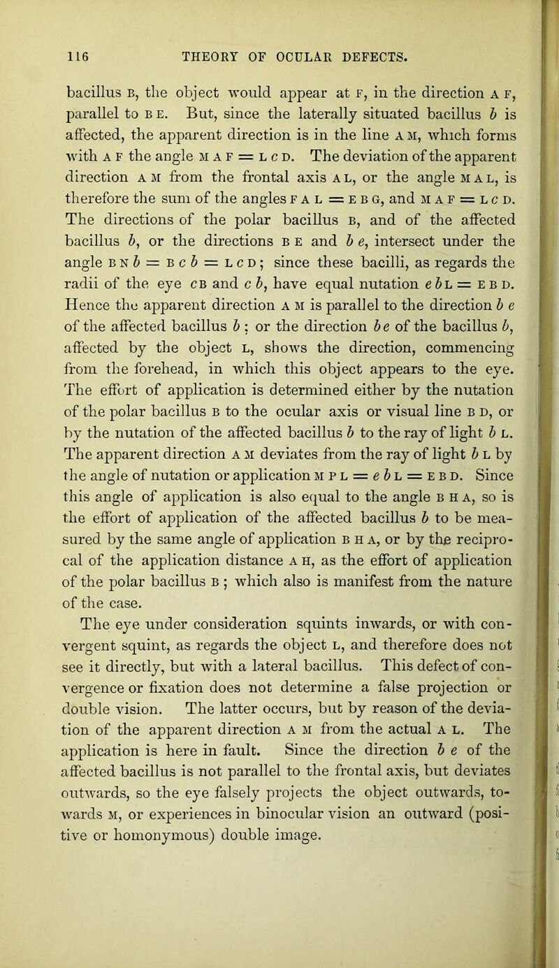 bacillus B, the object would appear at f, in the direction a f, parallel to b e. But, since the laterally situated bacillus h is affected, the apparent direction is in the line a m, which forms with A F the angle m a f = l c d. The deviation of the apparent direction am from the frontal axis al, or the angle mal, is therefore the sum of the angles f a l = e b G, and m a f = l c d. The directions of the polar bacillus b, and of the affected bacillus h, or the directions b e and h e, intersect under the angle bn& = bc6 = lcd; since these bacilli, as regards the radii of the eye CB and c b, have equal nutation ebh= e b d. Hence the apparent direction a m is parallel to the direction b e of the affected bacillus b ; or the direction be of the bacillus b, affected by the object l, shows the direction, commencing from the forehead, in which this object appears to the eye. The effort of application is determined either by the nutation of the polar bacillus B to the ocular axis or visual line b d, or by the nutation of the affected bacillus b to the ray of light b l. The apparent direction a m deviates from the ray of light J L by the angle of nutation or application MPL = e& L = EBD. Since this angle of application is also ecjual to the angle b h a, so is the effort of application of the affected bacillus b to be mea- sured by the same angle of application b h a, or by the recipro- cal of the application distance a h, as the effort of application of the polar bacillus b ; which also is manifest from the nature of the case. The eye under consideration squints inwards, or with con- vergent squint, as regards the object l, and therefore does not see it directly, but with a lateral bacillus. This defect of con- vergence or fixation does not determine a false projection or double vision. The latter occurs, but by reason of the devia- tion of the apparent direction A m from the actual A l. The application is here in fault. Since the direction b e of the affected bacillus is not parallel to the frontal axis, but deviates outwards, so the eye falsely projects the object outwards, to- wards M, or experiences in binocular vision an outward (posi- tive or homonymous) double image.