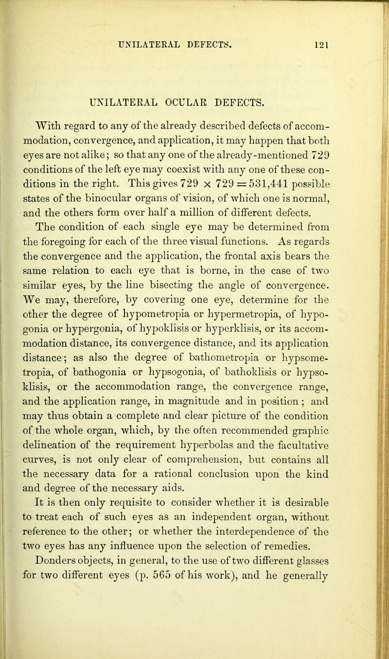 UNILATEEAL OCULAR DEFECTS. With regard to any of the already described defects of accom- modation, convergence, and application, it may happen that botli eyes are not alike; so that any one of the already-mentioned 729 conditions of the left eye may coexist with any one of these con- ditions in the right. This gives 729 x 729 = 531,441 possible states of the binocular organs of vision, of which one is normal, and the others form over half a million of different defects. The condition of each single eye may be determined from the foregoing for each of the three visual functions. As regards the convergence and the application, the frontal axis bears the same relation to each eye that is borne, in the case of two similar eyes, by the line bisecting the angle of convergence. We may, therefore, by covering one eye, determine for the other the degree of hypometropia or hypermetropia, of hypo- gonia or hypergonia, of hypoklisis or hyperklisis, or its accom- modation distance, its convergence distance, and its application distance; as also the degree of bathometropia or hypsome- tropia, of bathogonia or hypsogonia, of bathoklisis or hypso- klisis, or the accommodation range, the convergence range, and the application range, in magnitude and in position; and may thus obtain a complete and clear picture of the condition of the whole organ, which, by the often recommended graphic delineation of the requirement hyperbolas and the facultative curves, is not only clear of comprehension, but contains all the necessary data for a rational conclusion upon the kind and degree of the necessary aids. It is then only requisite to consider whether it is desirable to treat each of such eyes as an independent organ, without reference to the other; or whether the interdependence of the two eyes has any influence upon the selection of remedies. Bonders objects, in general, to the use of two different glasses for two different eyes (p. 565 of his work), and he generally