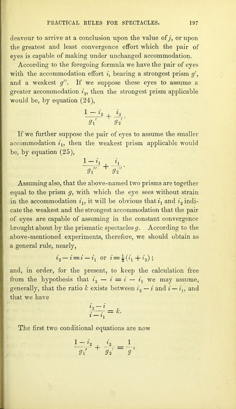 deavour to arrive at a conclusion upon the value of/, or upon the greatest and least convergence effort which the pair of eyes is capable of making under unchanged accommodation. According to the foregoing formula we have the pair of eyes with the accommodation effort f, bearing a strongest prism g\ and a weakest g”. If we suppose these eyes to assume a greater accommodation then the strongest prism applicable would be, by equation (24), ^ H I 9i g4‘ If we further suppose the pair of eyes to assume the smaller accommodation f,, then the weakest prism applicable would be, by equation (25), + Assuming also, that the above-named two prisms are together equal to the prism g, with which the eye sees without strain in the accommodation fj, it will be obvious thatf] and indi- cate the weakest and the strongest accommodation that the pair of eyes are capable of assuming in the constant convergence brought about by the prismatic spectacles g. According to the above-mentioned experiments, therefore, we should obtain as a general rule, nearly, z'a — or e = ^(q -f ; and, in order, for the present, to keep the calculation free from the hypothesis that — i = i — we may assume, generally, that the ratio h exists between i2 — i and i — z), and that we have = k. l — The first two conditional equations are now