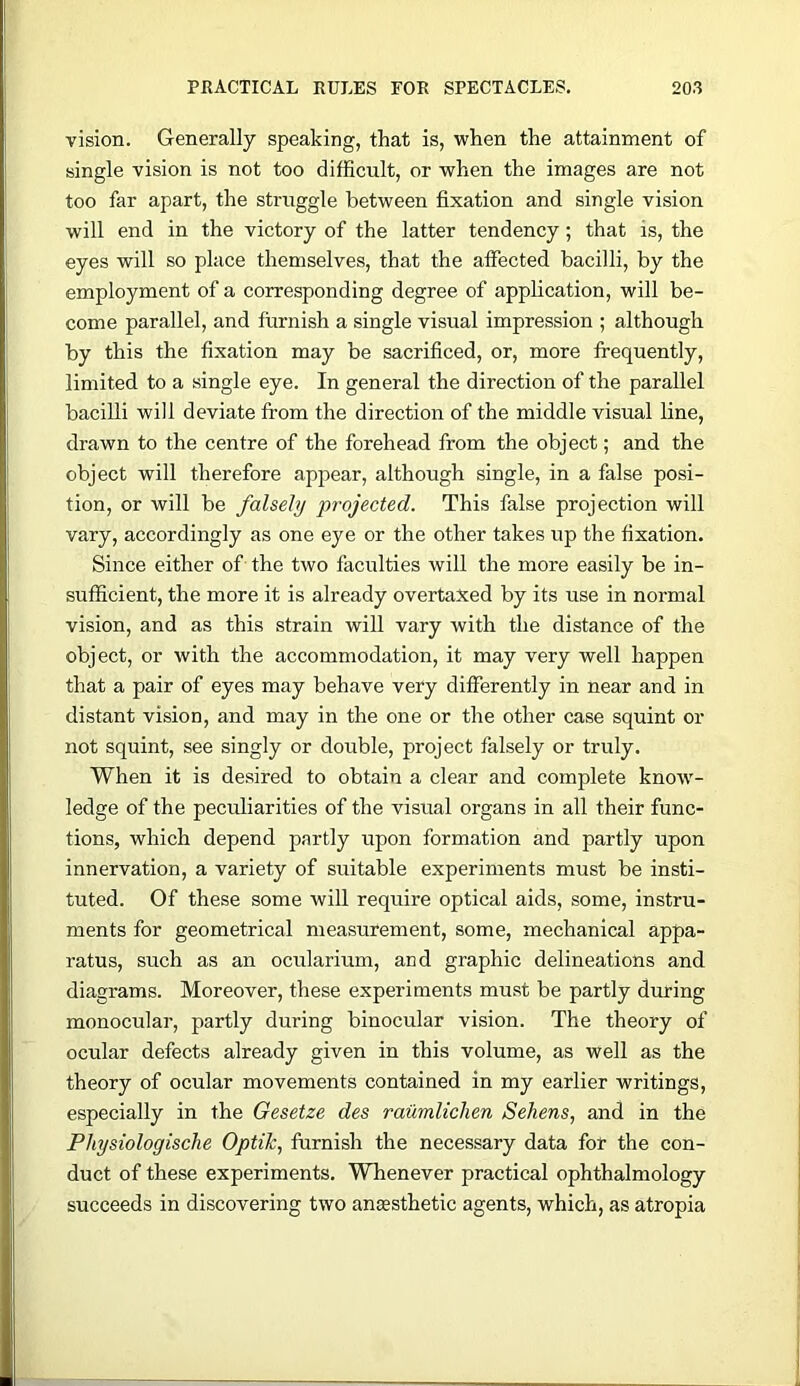 vision. Generally speaking, that is, when the attainment of single vision is not too difficult, or when the images are not too far apart, the struggle between fixation and single vision will end in the victory of the latter tendency; that is, the eyes will so place themselves, that the affected bacilli, by the employment of a corresponding degree of application, will be- come parallel, and furnish a single visual impression ; although by this the fixation may be sacrificed, or, more frequently, limited to a single eye. In general the direction of the parallel bacilli will deviate from the direction of the middle visual line, drawn to the centre of the forehead from the object; and the object will therefore appear, although single, in a false posi- tion, or will be falsely projected. This false projection will vary, accordingly as one eye or the other takes up the fixation. Since either of the two faculties will the more easily be in- sufficient, the more it is already overtaxed by its use in normal vision, and as this strain will vary with the distance of the object, or with the accommodation, it may very well happen that a pair of eyes may behave very differently in near and in distant vision, and may in the one or the other case squint or not squint, see singly or double, project falsely or truly. When it is desired to obtain a clear and complete know- ledge of the peculiarities of the visual organs in all their func- tions, which depend partly upon formation and partly upon innervation, a variety of suitable experiments must be insti- tuted. Of these some will require optical aids, some, instru- ments for geometrical measurement, some, mechanical appa- ratus, such as an ocularium, and graphic delineations and diagrams. Moreover, these experiments must be partly during monocular, partly during binocular vision. The theory of ocular defects already given in this volume, as well as the theory of ocular movements contained in my earlier writings, especially in the Gesetze des raumliclien Sekens, and in the Physiologische Optilc, furnish the necessary data for the con- duct of these experiments. Whenever practical ophthalmology succeeds in discovering two anEesthetic agents, which, as atropia