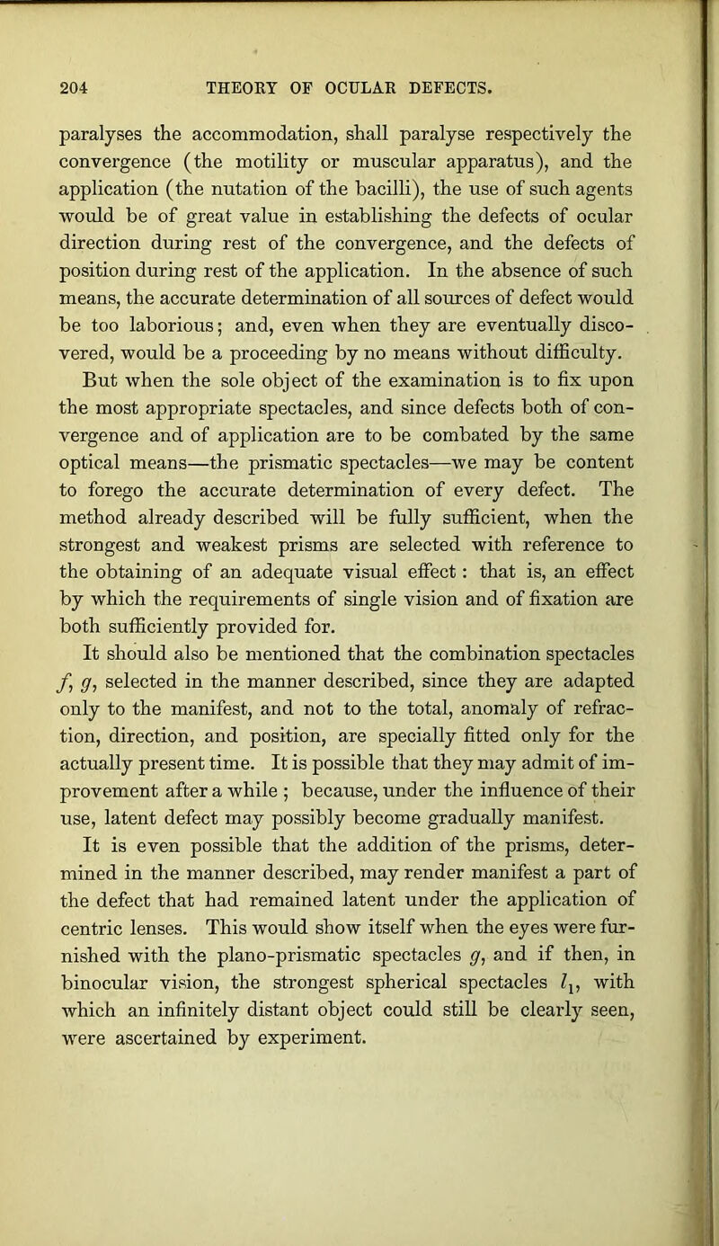 paralyses the accommodation, shall paralyse respectively the convergence (the motility or mnscular apparatus), and the application (the nutation of the bacilli), the use of such agents would be of great value in establishing the defects of ocular direction during rest of the convergence, and the defects of position during rest of the application. In the absence of such means, the accurate determination of all sources of defect would be too laborious; and, even when they are eventually disco- vered, would be a proceeding by no means without difficulty. But when the sole object of the examination is to fix upon the most appropriate spectacles, and since defects both of con- vergence and of application are to be combated by the same optical means—the prismatic spectacles—we may be content to forego the accurate determination of every defect. The method already described will be fully sufficient, when the strongest and weakest prisms are selected with reference to the obtaining of an adequate visual effect: that is, an effect by which the requirements of single vision and of fixation are both sufficiently provided for. It should also be mentioned that the combination spectacles y’, g, selected in the manner described, since they are adapted only to the manifest, and not to the total, anomaly of refrac- tion, direction, and position, are specially fitted only for the actually present time. It is possible that they may admit of im- provement after a while ; because, under the influence of their use, latent defect may possibly become gradually manifest. It is even possible that the addition of the prisms, deter- mined in the manner described, may render manifest a part of the defect that had remained latent under the application of centric lenses. This would show itself when the eyes were fur- nished with the piano-prismatic spectacles g, and if then, in binocular vision, the strongest spherical spectacles Zj, with which an infinitely distant object could stiU be clearly seen, were ascertained by experiment.