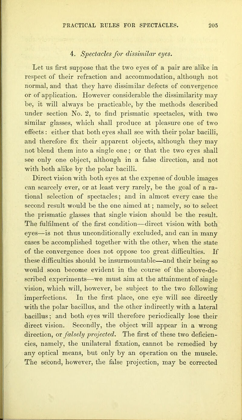 4. Spectacles for dissimilar eyes. Let us first suppose that the two eyes of a pair are alike in respect of their refraction and accommodation, although not normal, and that they have dissimilar defects of convergence or of application. However considerable the dissimilarity may be, it will always be practicable, by the methods described under section No. 2, to find prismatic spectacles, with two similar glasses, which shall produce at pleasure one of two effects : either that both eyes shall see with their polar bacilli, and therefore fix their apparent objects, although they may not blend them into a single one; or that the two eyes shall see only one object, although in a false direction, and not W'ith both alike by the polar bacilli. Direct vision with both eyes at the expense of double images can scarcely ever, or at least very rarely, be the goal of a ra- tional selection of spectacles; and in almost every case the second result would be the one aimed at; namely, so to select the prismatic glasses that single vision should be the result. The fulfilment of the first condition—direct vision with both eyes—is not thus unconditionally excluded, and can in many cases be accomplished together with the other, when the state of the convergence does not oppose too great difficulties. If these difficulties shoirld be insurmountable—and their being so would soon become evident in the course of the above-de- scribed experiments—we must aim at the attainment of single vision, which will, however, be subject to the two following imperfections. In the first place, one eye will see directly with the polar bacillus, and the other indirectly with a lateral bacillus; and both eyes will therefore periodically lose their direct vision. Secondly, the object will appear in a wrong direction, or falsely projected. The first of these two deficien- cies, namely, the unilateral fixation, cannot be remedied by any optical means, but only by an operation on the muscle. The second, however, the false projection, may be corrected