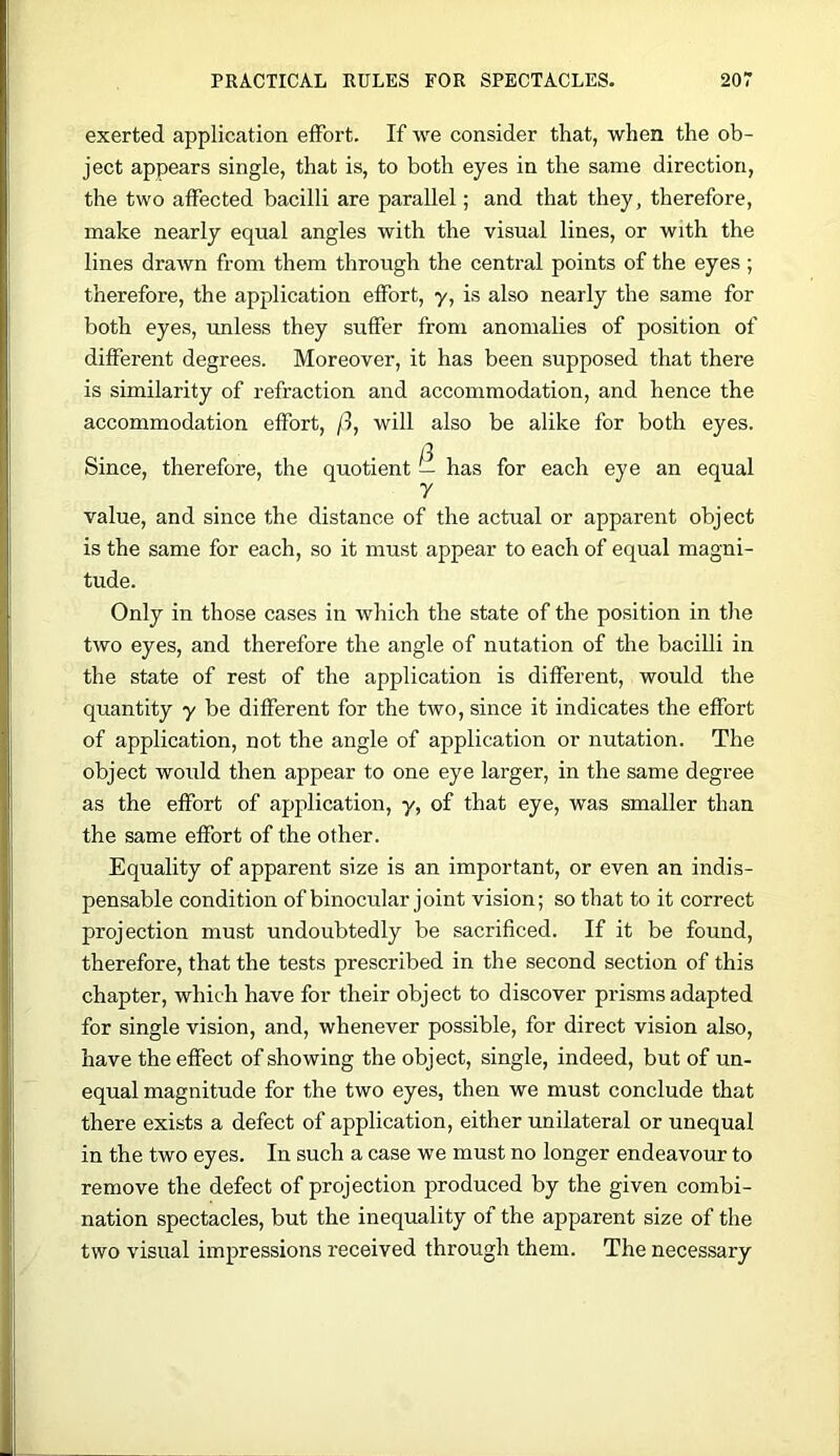 exerted application effort. If we consider that, when the ob- ject appears single, that is, to both eyes in the same direction, the two affected bacilli are parallel; and that they, therefore, make nearly equal angles with the visual lines, or with the lines drawn from them through the central points of the eyes; therefore, the application effort, y, is also nearly the same for both eyes, unless they suffer from anomalies of position of different degrees. Moreover, it has been supposed that there is similarity of refraction and accommodation, and hence the accommodation effort, /I, will also be alike for both eyes. Since, therefore, the quotient — has for each eye an equal y value, and since the distance of the actual or apparent object is the same for each, so it must appear to each of equal magni- tude. Only in those cases in which the state of the position in the two eyes, and therefore the angle of nutation of the bacilli in the state of rest of the application is different, would the quantity y be different for the two, since it indicates the effort of application, not the angle of application or nutation. The object would then appear to one eye larger, in the same degree as the effort of application, y, of that eye, was smaller than the same effort of the other. Equality of apparent size is an important, or even an indis- pensable condition of binocular joint vision; so that to it correct projection must undoubtedly be sacrificed. If it be found, therefore, that the tests prescribed in the second section of this chapter, which have for their object to discover prisms adapted for single vision, and, whenever possible, for direct vision also, have the effect of showing the object, single, indeed, but of un- equal magnitude for the two eyes, then we must conclude that there exists a defect of application, either unilateral or unequal in the two eyes. In such a case we must no longer endeavour to remove the defect of projection produced by the given combi- nation spectacles, but the inequality of the apparent size of the two visual impressions received through them. The necessary