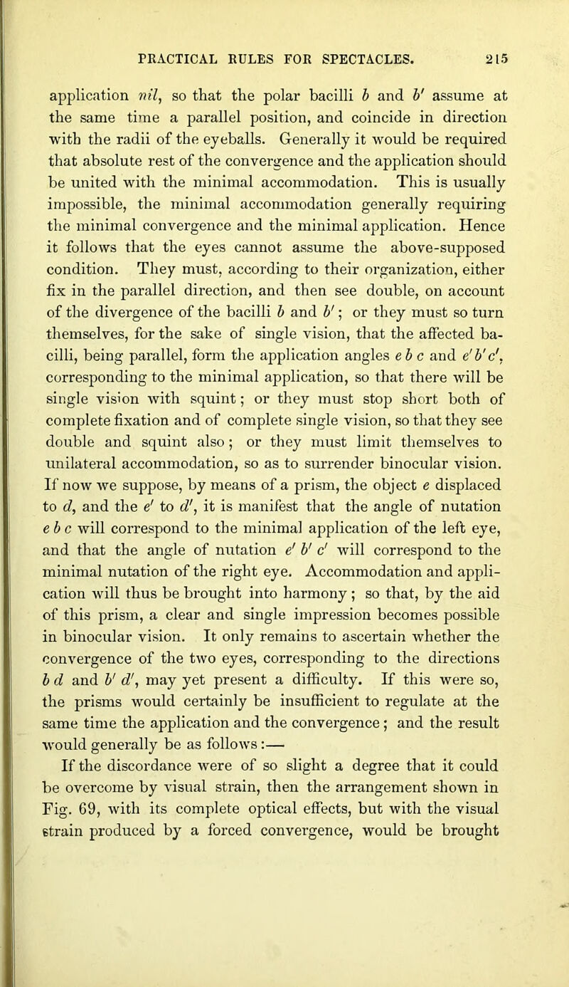 application nil, so that the polar bacilli h and V assume at the same time a parallel position, and coincide in direction with the radii of the eyeballs. Generally it would be required that absolute rest of the convergence and the application should be united with the minimal accommodation. This is usually impossible, the minimal accommodation generally requiring the minimal convergence and the minimal application. Hence it follows that the eyes cannot assume the above-supposed condition. They must, according to their organization, either fix in the parallel direction, and then see double, on account of the divergence of the bacilli b and V; or they must so turn themselves, for the sake of single vision, that the affected ba- cilli, being parallel, form the application angles eh c and e'b'c', corresponding to the minimal application, so that there will be single vision with squint; or they must stop short both of complete fixation and of complete single vision, so that they see double and squint also; or they must limit themselves to unilateral accommodation, so as to surrender binocular vision. If now we suppose, by means of a prism, the object e displaced to d, and the e' to d', it is manifest that the angle of nutation ehc will correspond to the minimal application of the left eye, and that the angle of nutation e' V c' will correspond to the minimal nutation of the right eye. Accommodation and appli- cation will thus be brought into harmony; so that, by the aid of this prism, a clear and single impression becomes possible in binocular vision. It only remains to ascertain whether the convergence of the two eyes, corresponding to the directions b d and b'd', may yet present a difficulty. If this were so, the prisms would certainly be insufficient to regulate at the same time the application and the convergence; and the result would generally be as follows:— If the discordance were of so slight a degree that it could be overcome by visual strain, then the arrangement shown in Fig. 69, with its complete optical effects, but with the visual strain produced by a forced convergence, would be brought