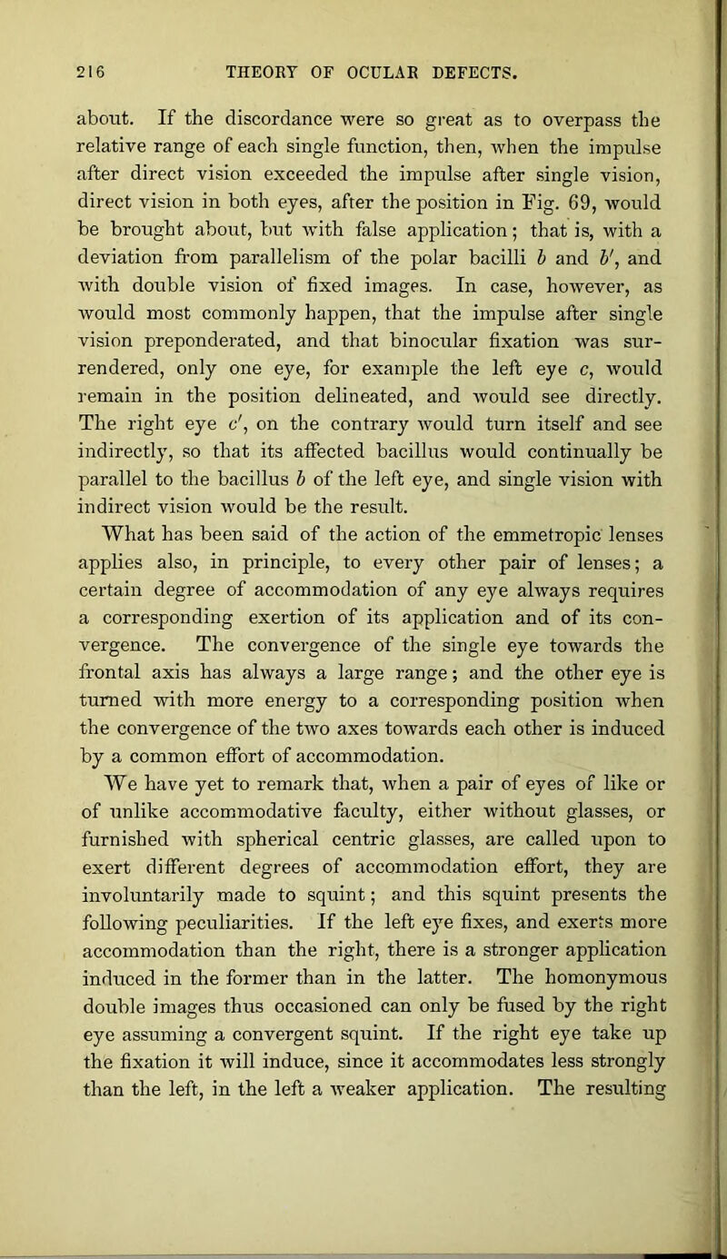 aboiit. If the discordance were so great as to overpass the relative range of each single function, then, when the impulse after direct vision exceeded the impulse after single vision, direct vision in both eyes, after the position in Fig. 69, would be brought about, but with false application; that is, with a deviation from parallelism of the polar bacilli h and V, and with double vision of fixed images. In case, however, as would most commonly happen, that the impulse after single vision preponderated, and that binocitlar fixation was sur- rendered, only one eye, for example the left eye c, would remain in the position delineated, and Avould see directly. The right eye c', on the contrary would turn itself and see indirectly, so that its affected bacillus would continually be parallel to the bacillus b of the left eye, and single vision with indirect vision would be the result. What has been said of the action of the emmetropic lenses applies also, in principle, to every other pair of lenses; a certain degree of accommodation of any eye always requires a corresponding exertion of its application and of its con- vergence. The convergence of the single eye towards the frontal axis has always a large range; and the other eye is turned with more energy to a corresponding position when the convergence of the two axes towards each other is induced by a common effort of accommodation. We have yet to remark that, when a pair of eyes of like or of unlike accommodative faculty, either without glasses, or furnished with spherical centric glasses, are called upon to exert different degrees of accommodation effort, they are involuntarily made to squint; and this squint presents the following peculiarities. If the left eye fixes, and exerts more accommodation than the right, there is a stronger application induced in the former than in the latter. The homonymous double images thus occasioned can only be fused by the right eye assuming a convergent squint. If the right eye take up the fixation it will induce, since it accommodates less strongly than the left, in the left a weaker application. The resulting